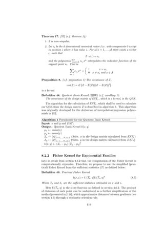 Theorem 17. [57] (c.f. theorem 14)
  1. Z is non-singular.
  2. Let ei be the d dimensional canonical vector (i.e. with components 0 except
     in position i where it has value 1. For all i = 1, . . . , d there exists a vector
     ci such that
                                     Z · c(i) = ei
      and the polynomial α∈L ciα xα interpolates the indicator function of the
      support point ai . That is
                                           1         x = ai
                               ciα xα =
                                           0    x = ai and x ∈ A
                         α∈L

Proposition 8. (c.f. proposition 3) The covariance of Z,
                      cov(Z) = E Z − E(Z))(Z − E(Z))t
is a kernel.
Deﬁnition 48. Quotient Basis Kernel (QBK) (c.f. corollary 1):
  The covariance of the design matrix of ESTτ , which is a kernel, is the QBK.
   The algorithm for the calculation of ESTτ , which shall be used to calculate
our QBK from the design matrix Z is described in algorithm 1. This algorithm
was originally developed for the derivation of interpolation/regression polyno-
mials in [63].

Algorithm 1 Pseudocode for the Quotient Basis Kernel
Input: x and y and ESTτ
Output: Quotient Basis Kernel k(x, y)
  µx ← mean(x)
  µy ← mean(y)
  Zx ← [xα ]i=1,...,N,α∈L {Subs. x in the design matrix calculated from ESTτ }
          i
          α
  Zy ← [yi ]i=1,...,N,α∈L {Subs. y in the design matrix calculated from ESTτ }
                                 t
  k(x, y) ← (Zx − µx ) (Zy − µy )



8.2.2     Fisher Kernel for Exponential Families
Lets us recall from section 4.6.2 that the computation of the Fisher Kernel is
computationally expensive. Therefore, we propose to use the simpliﬁed (prac-
tical) Fisher Kernel from the suﬃcient statistics (T ) as deﬁned below:
Deﬁnition 49. Practical Fisher Kernel
                                         ¯        ¯
                           k(x, z) = U (Tx , η)U (Tz , η)t                       (8.5)
Where Tx and Tz are the suﬃcient statistics estimated on x and z.
             ¯
    Here U (Tx , η) is the score function as deﬁned in section 4.6.2. The product
of distances of each point can be understood as a further simpliﬁcation of the
method presented in [114], which approximates distances between gradients (see
section 4.6) through a stochastic selection rule.

                                          110
 
