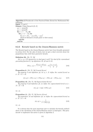 Algorithm 2 Pseudocode of the Practical Fisher Kernel for Multinomial Dis-
tributions
Input: X and Z
Output: Fisher Kernel k(X, Z)
   µX ← mean(X)
   µZ ← mean(Z)
   for i = 1 · · · NX do
     for j = 1 · · · NZ do
                                        t
        k(i, j) ← (TXi − µX ) TZj − µZ
        {Prod of distances of each point to their mean}
     end for
   end for


8.2.3     Kernels based on the Jensen-Shannon metric
The Kernels based on the Jensen-Shannon metric have been formally presented
in section 4.6.3. For the sake of clarity, here we give a short overview about the
propositions that yield these generative kernels.

Deﬁnition 50. [76, 77, 78]
   Let γ1 , γ2 ∈ M (parameters in dual space) and F the dual of the cummuluant
generating function G, by deﬁnitions 39, 40 and A.10:

                                  F (γ1 ) + F (γ2 )      γ1 + γ2
                 JS(γ1 , γ2 ) =                     −F             .         (8.6)
                                          2                 2

Proposition 9. [76, 77, 78] Centred Kernel
  By property 8 and deﬁnition 40, let x0 ∈ X deﬁne the centred kernel as
φ:X ×X →R

           φ(x, y) = JS(x, x0 ) + JS(y, x0 ) − JS(x, y) − JS(x0 , x0 ).      (8.7)

Proposition 10. [76, 77, 78] Exponentiated Kernel
  By property 9 and deﬁnition 40, we deﬁne the exponentiated kernel as φ :
X ×X →R
                        φ(x, y) = exp(−tJS(x, y))                    (8.8)

∀t > 0.

Proposition 11. [76, 77, 78] Inverse Kernel
  By proposition 10 and deﬁnition 40, we deﬁne the exponentiated kernel as
φ:X ×X →R
                                         1
                          φ(x, y) =                                  (8.9)
                                    t + JS(x, y)
∀t > 0.

   It is obvious that the most important part to calculate the kernels outlined
above is the calculation of the Jensen-Shannon metric in dual-space. The pseu-
docode to implement this metric is given in algorithm 3.

                                         111
 