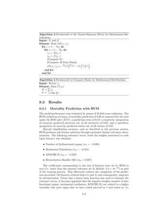 Algorithm 3 Pseudocode to the Jensen-Shannon Metric for Multinomial Dis-
tributions
Input: X and Z
Output: Dual JS(γi , γj )
   for i = 1 · · · NX do
     for j = 1 · · · NZ do
        γ1 ← X(i, :)
        γ2 ← Z(j, :)
        {Compute F}
        {Compute JS from Duals}
                       F (γi )+F (γj )    γ +γ
        JS(γi , γj ) ←        2        −F i2 j
     end for
   end for

Algorithm 4 Pseudocode to Compute Duals for Multinomial Distributions
Input: Vector γx
Output: Dual F (γx )
  N=     γx
  F ← γx log( γx )
              N



8.3     Results
8.3.1    Mortality Prediction with RVM
The model performance was evaluated by means of 10-fold cross-validation. The
RVM yielded an accuracy of mortality prediction of 0.86 as measured by the area
under the ROC plot (AUC); a prediction error of 0.18; a sensitivity (proportion
of correctly predicted survivors out of all survivors) of 0.67; and a speciﬁcity
(proportion of correctly predicted exitus out of all exitus) of 0.87.
    Beyond classiﬁcation accuracy, and as described in the previous section,
RVM performs soft feature selection through automatic feature relevance deter-
mination. The following relevance vector (with the weights associated to each
input feature) was obtained:

   • Number of dysfunctional organs (w1 = −0.039)

   • Mechanical Ventilation (w2 = −0.101)

   • APACHE II (w3 = −0.337)

   • Resuscitation Bundles (6h) (w4 = 0.037)

    The coeﬃcients corresponding to the rest of features were set by RVM to
zero (i.e. lower than the numeric tolerance set in Matlab: 2.2 × 10−16 ) as part
of the training process. This eﬀectively reduces the complexity of the predic-
tion procedure (34 features reduced down to just 4) and consequently, improves
its interpretation. Given that a linear basis function was used to estimate the
relevance vector, it becomes apparent that the negative weights (number of dys-
functional organs, mechanical ventilation, APACHE II) are related to a higher
mortality risk (note again that we have coded survival as 1 and exitus as -1),

                                      112
 