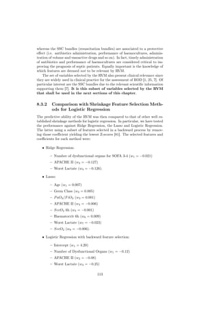 whereas the SSC bundles (resuscitation bundles) are associated to a protective
eﬀect (i.e. antibiotics administration, performance of haemocultures, adminis-
tration of volume and vasoactive drugs and so on). In fact, timely administration
of antibiotics and performance of haemocultures are considered critical to im-
proving the prognosis of septic patients. Equally important is the knowledge of
which features are deemed not to be relevant by RVM.
    The set of variables selected by the RVM also present clinical relevance since
they are widely used in clinical practice for the assessment of ROD [1, 25, 7]. Of
particular interest are the SSC bundles due to the relevant scientiﬁc information
supporting them [7]. It is this subset of variables selected by the RVM
that shall be used in the next sections of this chapter.


8.3.2    Comparison with Shrinkage Feature Selection Meth-
         ods for Logistic Regression
The predictive ability of the RVM was then compared to that of other well es-
tablished shrinkage methods for logistic regression. In particular, we have tested
the performance against Ridge Regression, the Lasso and Logistic Regression.
The latter using a subset of features selected in a backward process by remov-
ing those coeﬃcient yielding the lowest Z-scores [81]. The selected features and
coeﬃcients for each method were:

   • Ridge Regression:

        – Number of dysfunctional organs for SOFA 3-4 (w1 = −0.021)
        – APACHE II (w2 = −0.127)
        – Worst Lactate (w3 = −0.126).

   • Lasso:

        – Age (w1 = 0.007)
        – Germ Class (w2 = 0.005)
        – P aO2 /F iO2 (w3 = 0.001)
        – APACHE II (w4 = −0.006)
        – SvcO2 6h (w5 = −0.001)
        – Haematocrit 6h (w6 = 0.009)
        – Worst Lactate (w7 = −0.023)
        – SvcO2 (w8 = −0.006).

   • Logistic Regression with backward feature selection:

        – Intercept (w1 = 4.20)
        – Number of Dysfunctional Organs (w1 = −0.12)
        – APACHE II (w2 = −0.08)
        – Worst Lactate (w3 = −0.25)

                                       113
 