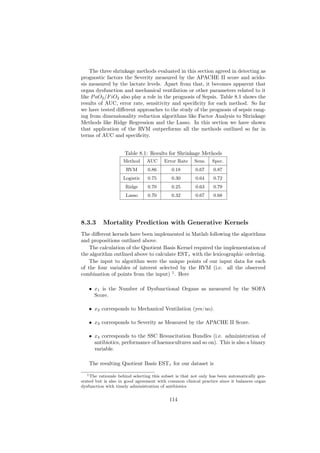 The three shrinkage methods evaluated in this section agreed in detecting as
prognostic factors the Severity measured by the APACHE II score and acido-
sis measured by the lactate levels. Apart from that, it becomes apparent that
organ dysfunction and mechanical ventilation or other parameters related to it
like P aO2 /F iO2 also play a role in the prognosis of Sepsis. Table 8.1 shows the
results of AUC, error rate, sensitivity and speciﬁcity for each method. So far
we have tested diﬀerent approaches to the study of the prognosis of sepsis rang-
ing from dimensionality reduction algorithms like Factor Analysis to Shrinkage
Methods like Ridge Regression and the Lasso. In this section we have shown
that application of the RVM outperforms all the methods outlined so far in
terms of AUC and speciﬁcity.


                     Table 8.1: Results for Shrinkage Methods
                     Method     AUC      Error Rate     Sens.    Spec.
                      RVM        0.86        0.18        0.67    0.87
                     Logistic    0.75        0.30        0.64    0.72
                      Ridge      0.70        0.25        0.63    0.79
                      Lasso      0.70        0.32        0.67    0.68




8.3.3     Mortality Prediction with Generative Kernels
The diﬀerent kernels have been implemented in Matlab following the algorithms
and propositions outlined above.
    The calculation of the Quotient Basis Kernel required the implementation of
the algorithm outlined above to calculate ESTτ with the lexicographic ordering.
    The input to algorithm were the unique points of our input data for each
of the four variables of interest selected by the RVM (i.e. all the observed
combination of points from the input) 1 . Here

   • x1 is the Number of Dysfunctional Organs as measured by the SOFA
     Score.

   • x2 corresponds to Mechanical Ventilation (yes/no).

   • x3 corresponds to Severity as Measured by the APACHE II Score.

   • x4 corresponds to the SSC Resuscitation Bundles (i.e. administration of
     antibiotics, performance of haemocultures and so on). This is also a binary
     variable.

   The resulting Quotient Basis ESTτ for our dataset is

   1 The rationale behind selecting this subset is that not only has been automatically gen-

erated but is also in good agreement with common clinical practice since it balances organ
dysfunction with timely administration of antibiotics


                                            114
 