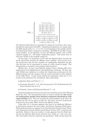                                                  
                         
                                        1, x4 , x3 , x3 x4 ,              
                                                                           
                                   x2 , x2 x4 , x2 x3 , x2 x3 x4 ,
                         
                                                                          
                                                                           
                         
                                                                          
                                                                           
                                   x2 , x2 x4 , x2 x3 , x2 x3 x4 ,
                         
                                                                          
                                                                           
                         
                                   2    2        2        2               
                                                                           
                                   x3 , x3 x4 , x3 x3 , x3 x3 x4 ,
                         
                                                                          
                                                                           
                         
                                   2    2        2        2               
                                                                           
                                   x4 , x4 x4 , x4 x3 , x4 x3 x4 ,
                         
                                                                          
                                                                           
                                   2    2        2        2               
                ESTτ =                  x5 , x5 x4 , x6 , x1 ,
                                          2    2       2
                                 x1 x4 , x1 x3 , x1 x3 x4 , x1 x2 ,
                         
                                                                          
                                                                           
                         
                                                                          
                                                                           
                             x1 x2 x4 , x1 x2 x3 , x1 x2 x3 x4 , x1 x2 ,
                         
                                                                          
                                                                           
                         
                                                                    2     
                                                                           
                             x1 x2 x4 , x1 x2 x3 , x1 x2 x3 x4 , x1 x3 ,
                         
                                                                          
                                                                           
                         
                                2           2           2           2     
                                                                           
                             x1 x3 x4 , x1 x3 x3 , x1 x3 x3 x4 , x1 x4 ,
                         
                                                                          
                                                                           
                         
                                2           2           2           2     
                                                                           
                                    x1 x4 x4 , x1 x4 x3 , x1 x5
                                                                          
                                         2           2         2

The Quotient Basis Kernel is calculated by taking the Covariance after trans-
forming the input points with ESTτ . Regarding interpolation, our sample space
has 2016 unique points (i.e. 7 × 2 × 72 × 2 corresponding to the possible number
of dysfunctional organs, mechanical ventilation, APACHE II and SSC resusci-
tation bundles). In our database, we have 354 diﬀerent patients with a 7.63%
repeated samples (i.e. 327 unique independent points). This means that we
only have 16.22% of the available sample set.
    At this stage, it is important to note that this Quotient Basis accounts for
all the interactions between the diﬀerent input variables. From section 4.4.2,
this would mean that the four variables are conditionally dependent and also
that this data can be represented by means of a fully connected graph. This
interpretation is consistent with standard clinical practice.
    Besides that, we have used Matlab’s Support Vector Machine QP solver
implemented in the BioInformatics and Optimization Toolboxes. We have also
used 10-fold cross validation to evaluate the classiﬁcation performance for the
diﬀerent kernels and also compare with the results presented in other chapters
of this PhD Thesis. A grid search yielded the appropriate values for C (c.f.
section 5.2.2) parameters for each Kernel. More particularly,

   • Quotient Basis and Fisher C = 1.

   • Generative Kernels C = 10. Also the parameter t for the Exponential and
     Inverse Kernels was set to 2.

   • Gaussian, Linear and Polynomial Kernels C = 10.

    Statistical signiﬁcance between errors has been tested by means of the Wilcoxon
Rank Sum Test. The null hypotheses that we tested is whether the the errors
are independent samples from identical continuous distributions with
equal medians [115]. This test accepted the null hypothesis in all cases; the
p-values for this test are given in table 8.3. Of course, the level of agreement
measured by the p-value diﬀers between the diﬀerent kernels.
    From table 8.2, it becomes apparent that there is no signiﬁcant diﬀerence
in performance between the most widely used kernels (Gaussian/Multivariate,
Polynomial and Linear) as opposed to the four Generative Kernels tested. More-
over, all generative kernels yielded a good balance between AUC, sensitivity and
speciﬁcity. However, from our results, it is also apparent that the Fisher ker-
nel and the Quotient Basis kernel yield the best results (i.e. best error rate,
AUC and balance between sensitivity and speciﬁcity). Table 8.2 also shows the

                                          115
 