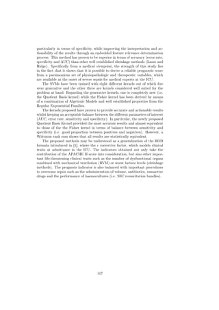particularly in terms of speciﬁcity, while improving the interpretation and ac-
tionability of the results through an embedded feature relevance determination
process. This method has proven to be superior in terms of accuracy (error rate,
speciﬁcity and AUC) than other well established shrinkage methods (Lasso and
Ridge). Speciﬁcally from a medical viewpoint, the strength of this study lies
in the fact that it shows that it is possible to derive a reliable prognostic score
from a parsimonious set of physiopathologic and therapeutic variables, which
are available at the onset of severe sepsis for medical experts at the ICU.
    The SVMs have been trained with eight diﬀerent kernels out of which ﬁve
were generative and the other three are kernels considered well suited for the
problem at hand. Regarding the generative kernels, one is completely new (i.e.
the Quotient Basis kernel) while the Fisher kernel has been derived by means
of a combination of Algebraic Models and well established properties from the
Regular Exponential Families.
    The kernels proposed have proven to provide accurate and actionable results
whilst keeping an acceptable balance between the diﬀerent parameters of interest
(AUC, error rate, sensitivity and speciﬁcity). In particular, the newly proposed
Quotient Basis Kernel provided the most accurate results and almost equivalent
to those of the the Fisher kernel in terms of balance between sensitivity and
speciﬁcity (i.e. good proportion between positives and negatives). However, a
Wilcoxon rank sum shows that all results are statistically equivalent.
    The proposed methods may be understood as a generalization of the ROD
formula introduced in [1], where the corrective factor, which models clinical
traits at admittance in the ICU. The indicators obtained not only take the
contribution of the APACHE II score into consideration, but also other impor-
tant life-threatening clinical traits such as the number of dysfunctional organs
combined with mechanical ventilation (RVM) or worst lactate levels (shrinkage
methods). The prognosis indicator is also balanced with important procedures
to overcome sepsis such as the administration of volume, antibiotics, vasoactive
drugs and the performance of haemocultures (i.e. SSC resuscitation bundles).




                                       117
 