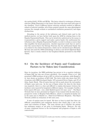 the medical ﬁeld), SVMs and RVMs. The latter related to techniques of feature
selection (Ridge Regression or the Lasso) that have also been used with some of
the classiﬁers. Even if diﬀerent feature selection methods resulted in diﬀerent
subsets of selected variables, all of them pointed towards the same physiological
systems (for example acidosis or mechanical ventilation parameters) and organ
dysfunctions.
     Attending to the nature of the indicators and clinical traits used in the
medical practice, we have further built upon the ASM by relating them to the
Regular Exponential Family. This can be intuitively understood as the means to
re-parametrize a given support and under a given family (the multinomial dis-
tribution is also a Regular Exponential Family), in order to obtain a convex dual
that simpliﬁes the kernel generation. Another important result that we used is
that this convex-dual is the Entropy Function (for the multinomial family this
it is related to the relative frequencies), which can be calculated more eﬃciently.
We have also used the ASM methodology to derive a new kernel (Quotient Basis
Kernel), that is closely related to the Graphical Models presented in this PhD
Thesis.




9.1        On the Incidence of Sepsis and Coadjutant
           Factors to be Taken into Consideration

Since its inception, the SIRS pathology has proven to be a sensitive indicator
of Sepsis [43], but also one of poor speciﬁcity. For example, Pittet et al. [44]
presented a SIRS incidence of up to 93% in critical care patients, while Rangel et
al. have shown an incidence of 68% [43]. The latter study also shows that 25%
of patients with SIRS developed Sepsis, 18% presented Severe Sepsis, and 4% of
them, Septic Shock. This of course does not tell us much about the real number
of Septic cases each year. In the case of Spain (where the data for this thesis
was acquired), there is a clear and diﬃcult to explain discrepancy between the
incidence rates reported by hospitals in diﬀerent regions. For example, Castilla y
León reports 250 cases / year, while Madrid reports 141 cases /year 1 . The Bayes
Network that we have presented in Chapter 6 was trained with the data from a
prospective study at Hospital Vall d’Hebron, which is a hospital of similar size
to the main ones in Madrid (i.e. Third Level Reference Hospital). This Bayes
Network yielded an estimation of 164 cases/year.
   A note of caution must be issued: We have to bear in mind that there are
diﬀerent comorbidities and coadjutant factors that clearly play a role in the
onset and evolution of Sepsis. The most obvious one is whether the patient
has undergone surgery or not prior to developing Sepsis. However, the role
of many coadjutant factors in the development and prognosis of Sepsis is still
controversial.


  1 This   data is based on retrospective studies and, therefore, incidence is assessed a posteriori.


                                                120
 