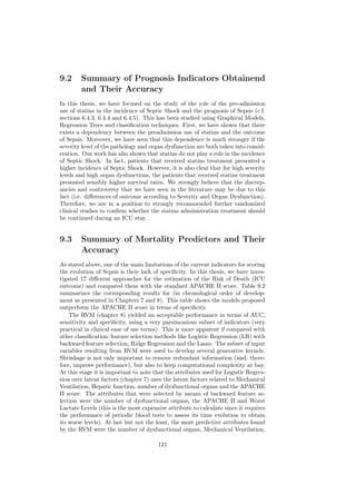 9.2     Summary of Prognosis Indicators Obtainend
        and Their Accuracy
In this thesis, we have focused on the study of the role of the pre-admission
use of statins in the incidence of Septic Shock and the prognosis of Sepsis (c.f.
sections 6.4.3, 6.4.4 and 6.4.5). This has been studied using Graphical Models,
Regression Trees and classiﬁcation techniques. First, we have shown that there
exists a dependency between the preadmission use of statins and the outcome
of Sepsis. Moreover, we have seen that this dependence is much stronger if the
severity level of the pathology and organ dysfunction are both taken into consid-
eration. Our work has also shown that statins do not play a role in the incidence
of Septic Shock. In fact, patients that received statins treatment presented a
higher incidence of Septic Shock. However, it is also clear that for high severity
levels and high organ dysfunctions, the patients that received statins treatment
presented sensibly higher survival rates. We strongly believe that the discrep-
ancies and controversy that we have seen in the literature may be due to this
fact (i.e. diﬀerences of outcome according to Severity and Organ Dysfunction).
Therefore, we are in a position to strongly recommended further randomized
clinical studies to conﬁrm whether the statins administration treatment should
be continued during an ICU stay.


9.3     Summary of Mortality Predictors and Their
        Accuracy
As stated above, one of the main limitations of the current indicators for scoring
the evolution of Sepsis is their lack of speciﬁcity. In this thesis, we have inves-
tigated 17 diﬀerent approaches for the estimation of the Risk of Death (ICU
outcome) and compared them with the standard APACHE II score. Table 9.2
summarizes the corresponding results for (in chronological order of develop-
ment as presented in Chapters 7 and 8). This table shows the models proposed
outperform the APACHE II score in terms of speciﬁcity.
    The RVM (chapter 8) yielded an acceptable performance in terms of AUC,
sensitivity and speciﬁcity, using a very parsimonious subset of indicators (very
practical in clinical ease of use terms). This is more apparent if compared with
other classiﬁcation/feature selection methods like Logistic Regression (LR) with
backward feature selection, Ridge Regression and the Lasso. The subset of input
variables resulting from RVM were used to develop several generative kernels.
Shrinkage is not only important to remove redundant information (and, there-
fore, improve performance), but also to keep computational complexity at bay.
At this stage it is important to note that the attributes used for Logistic Regres-
sion over latent factors (chapter 7) uses the latent factors related to Mechanical
Ventilation, Hepatic function, number of dysfunctional organs and the APACHE
II score. The attributes that were selected by means of backward feature se-
lection were the number of dysfunctional organs, the APACHE II and Worst
Lactate Levels (this is the most expensive attribute to calculate since it requires
the performance of periodic blood tests to assess its time evolution to obtain
its worse levels). At last but not the least, the most predictive attributes found
by the RVM were the number of dysfunctional organs, Mechanical Ventilation,

                                       121
 