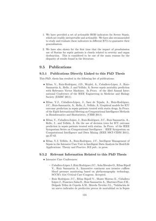 1. We have provided a set of actionable ROD indicators for Severe Sepsis,
     which are readily interpretable and actionable. We have also recommended
     to study and evaluate these indicators in diﬀerent ICUs to guarantee their
     generalization.

  2. We have also shown for the ﬁrst time that the impact of preadmission
     use of Statins for septic patients is closely related to severity and organ
     dysfunction. This is considered to be one of the main reasons for the
     disparity of results found in the literature.


9.5     Publications
9.5.1    Publications Directly Linked to this PhD Thesis
This PhD. thesis has resulted in the following list of publications:

   • Ribas, V., Ruiz-Rodríguez, J.D., Wojdel, A., Caballero-López, J., Ruiz-
     Sanmartín A., Rello, J. and Vellido, A. Severe sepsis mortality prediction
     with Relevance Vector Machines. In Procs. of the 33rd Annual Inter-
     national Conference of the IEEE Engineering in Medicine and Biology
     Society (EMBC 2011).

   • Ribas, V.J., Caballero-López, J., Saez de Tejada, A., Ruiz-Rodríguez,
     J.C., Ruiz-Sanmartín, A., Rello, J., Vellido, A. Graphical models for ICU
     outcome prediction in sepsis patients treated with statin drugs, In Procs.
     of the Eigth International Meeting on Computational Intelligence Methods
     in Bioinformatics and Biostatistics, (CIBB 2011).

   • Ribas, V., Caballero-López, J., Ruiz-Rodríguez, J.C., Ruiz Sanmartín, A.,
     Rello, J., and Vellido, A. On the use of decision trees for ICU outcome
     prediction in sepsis patients treated with statins. In Procs. of the IEEE
     Symposium Series on Computational Intelligence / IEEE Symposium on
     Computational Intelligence and Data Mining (IEEE SSCI CIDM 2011),
     pp.37-43.

   • Ribas, V.J, Vellido, A., Ruiz-Rodríguez, J.C., Intelligent Management of
     Sepsis in the Intensive Care Unit in Intelligent Data Analysis for Real-Life
     Applications: Theory and Practice, IGI pub., in press.

9.5.2    Relevant Information Related to this PhD Thesis
   • Intensive Care Conferences:

        – Caballero López J.,Ruiz Rodríguez J.C., Sola-Morales O., Ribas Ripoll
          V., Ruiz Sanmartin A., Innovative continous non invasive cuﬄess
          blood pressure monitoring based on plethysmography technology,
          SCCM’s 41st Critical Care Congress, Accepted.
        – Ruiz Rodríguez J.C., Ribas Ripoll V., Monte Moreno E., Caballero
          López J., Francisco Salas E., Ruiz Sanmartin A., Martinez Pozo J.M.,
          Delgado Tellez de Cepeda A.M., Bóveda Treviño J.L., “Validación de
          un nuevo indicador de predicción precoz de mortalidad en la Sepsis

                                       124
 
