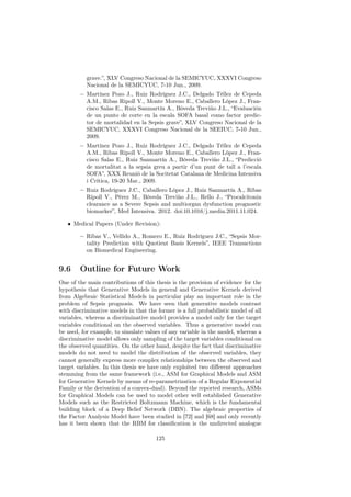 grave.”, XLV Congreso Nacional de la SEMICYUC, XXXVI Congreso
           Nacional de la SEMICYUC, 7-10 Jun., 2009.
        – Martínez Pozo J., Ruiz Rodríguez J.C., Delgado Téllez de Cepeda
          A.M., Ribas Ripoll V., Monte Moreno E., Caballero López J., Fran-
          cisco Salas E., Ruiz Sanmartín A., Bóveda Treviño J.L., “Evaluación
          de un punto de corte en la escala SOFA basal como factor predic-
          tor de mortalidad en la Sepsis grave”, XLV Congreso Nacional de la
          SEMICYUC, XXXVI Congreso Nacional de la SEEIUC, 7-10 Jun.,
          2009.
        – Martínez Pozo J., Ruiz Rodríguez J.C., Delgado Téllez de Cepeda
          A.M., Ribas Ripoll V., Monte Moreno E., Caballero López J., Fran-
          cisco Salas E., Ruiz Sanmartín A., Bóveda Treviño J.L., “Predicció
          de mortalitat a la sepsia greu a partir d’un punt de tall a l’escala
          SOFA”, XXX Reunió de la Socitetat Catalana de Medicina Intensiva
          i Crítica, 19-20 Mar., 2009.
        – Ruiz Rodríguez J.C., Caballero López J., Ruiz Sanmartín A., Ribas
          Ripoll V., Pérez M., Bóveda Treviño J.L., Rello J., “Procalcitonin
          clearance as a Severe Sepsis and multiorgan dysfunction prognostic
          biomarker”, Med Intensiva. 2012. doi:10.1016/j.medin.2011.11.024.

   • Medical Papers (Under Revision):

        – Ribas V., Vellido A., Romero E., Ruiz Rodríguez J.C., “Sepsis Mor-
          tality Prediction with Quotient Basis Kernels”, IEEE Transactions
          on Biomedical Engineering.


9.6     Outline for Future Work
One of the main contributions of this thesis is the provision of evidence for the
hypothesis that Generative Models in general and Generative Kernels derived
from Algebraic Statistical Models in particular play an important role in the
problem of Sepsis prognosis. We have seen that generative models contrast
with discriminative models in that the former is a full probabilistic model of all
variables, whereas a discriminative model provides a model only for the target
variables conditional on the observed variables. Thus a generative model can
be used, for example, to simulate values of any variable in the model, whereas a
discriminative model allows only sampling of the target variables conditional on
the observed quantities. On the other hand, despite the fact that discriminative
models do not need to model the distribution of the observed variables, they
cannot generally express more complex relationships between the observed and
target variables. In this thesis we have only exploited two diﬀerent approaches
stemming from the same framework (i.e., ASM for Graphical Models and ASM
for Generative Kernels by means of re-parametrization of a Regular Exponential
Family or the derivation of a convex-dual). Beyond the reported research, ASMs
for Graphical Models can be used to model other well established Generative
Models such as the Restricted Boltzmann Machine, which is the fundamental
building block of a Deep Belief Network (DBN). The algebraic properties of
the Factor Analysis Model have been studied in [72] and [68] and only recently
has it been shown that the RBM for classiﬁcation is the undirected analogue

                                       125
 
