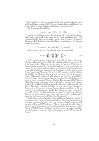 of factor analysis (i.e. they are modelled as 5.2 with weighted links and biased
visible and hidden variables) [116]. Moreover, Regular Exponential Families can
be generalized by means of Exponential Family Harmoniums [117].
    The free energy of an RBM is:

                      φ(v, h) = exp −ht W v + bt v + ct h ,                      (9.1)
    where h are the hidden units, v the visible units, W is the transition matrix
and b and c correspond to the biases for the visible and hidden layer. The
training of a DBN is not obvious and is currently done by means of Contrastive
Divergence [117]. It has been shown [116] that by application of the following
change of variables,

                  γi = exp(ci ) ωij = exp(Wij ) βj = exp(bj )                    (9.2)
   the free energy reduces to the following square-free polynomial:
                                 k             k    n           n
                                        h                h vj
                     ψ(v, h) =         γi i             ωiji          β j vj .   (9.3)
                                 i=1          i=1 j=1           j=1

    This re-parametrization means that it is possible to make a robust and
eﬃcient implementation of an RBM for building models in general and for
Sepsis in particular. Moreover, this also raises the question if this same re-
parametrization would hold for the multinomial case or more general cases (an
outline of a proof for the multinomial case is to model the latter as combination
of binomial distributions, expansion to the Gaussian needs to be done by means
of the Central Limit Theorem). The work in [118] also shows that all solutions
for the RBM (i.e. W , b and c) lie in an open cone linearity of the tropical mor-
phism. Although the number of valid inference functions for a given RBM is
extremely high it is possible to calculate the transitions between the hidden and
observed states by means of Tropical Algebra. The emerging ﬁeld of Tropical
Algebra has yielded encouraging results in the study of graphical models in gen-
eral and Hidden Markov Models in particular [14], since it allows to apply the
Viterbi Algorithm to calculate the hidden states of a given/observed sequence.
However, it is still necessary to study the generalization capabilities of this ap-
proach for the non-binary case. Besides that, it is also necessary to study if it
is possible to derive an eﬃcient algorithm to obtain the best inference function
from the open cone outlined above (that is, is there a better and alternative
algorithm to the currently used Contrastive Divergence?).
    Besides these methodological questions, and from a clinical viewpoint, it is
necessary to study the generalization capabilities of the indicators presented in
this thesis by means of a multi-centric study and set a formal comparison with
the most widely used ICU indicators. Also in this regard, we believe that it
would be worth applying the methodology proposed in the treatment of Sepsis
(like the PROWESS study for Xigris) and also test in a randomized study how
the continuation of treatment with statins impacts on the ICU outcome for
Sepsis.




                                              126
 