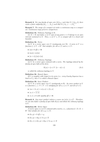 Remark 6. For any family of open sets {Si }i∈I such that S ⊆ i∈I Si there
exists a ﬁnite subfamily {Si1 , . . . , Sin } such that S ⊆ Si1 ∪ · · · ∪ Sin .
Remark 7. The image of a compact set under a continuous map is a compact
set. Continuous maps preserve compactness.
Deﬁnition 55. Ordinary Topology in R:
    Let X = R and deﬁne a set S open if any point x ∈ S belongs to an open
interval contained in S. Then, a set C ⊆ X is compact iﬀ it is closed and
bounded.
Deﬁnition 56. Norm:
   Let V be a vector space over C (analogously over R). A norm in V is a
function · : V → R+ that satisﬁes, for all α ∈ C and u, v ∈ V :

   •   u = 0 iﬀ u = 0.
   •   αu = |α| u
   •   u+v ≤ u + u

Deﬁnition 57. Ordinary Topology:
   Let V be a vector space endowed with a norm. The topology induced by the
family of open balls of the form

                         B (u) = {v ∈ V : v − u < }                      (A.1)

   is called the ordinary topology in V.
Deﬁnition 58. Banach Space:
   If V is complete with respect to its norm (i.e. every Cauchy Sequence has a
limit in V ), then V is called a Banach Space.
Deﬁnition 59. Inner Product:
    Let V be a vector space over C (analogously in R). An inner product in V
is a function ·, · : V × V → C satisfying for all u, v, w ∈ V and all αβ ∈ C:

   • αu + βv, w = α u, w + β v, w
   • u, v = v, u
   • v, v ≥ 0 with equality iﬀ u = 0.
                                                                 1
Remark 8. Any inner product induces a norm via x ≡ x, x 2 . Therefore,
we can also deﬁne a family of open balls B (u) and obtain the ordinary topology
in V .
Deﬁnition 60. Metric Space
  A metric space is a set X endowed with a metric, i.e., a function d : X ×X →
R+ that satisﬁes for all x, y, z ∈ X:

   • d(x, y) = 0 iﬀ x = y
   • d(x, y) = d(y, x) ∀x, y ∈ X
   • d(x, z) ≤ d(x, y) + d(y, z) ∀x, y, z ∈ X

                                       128
 