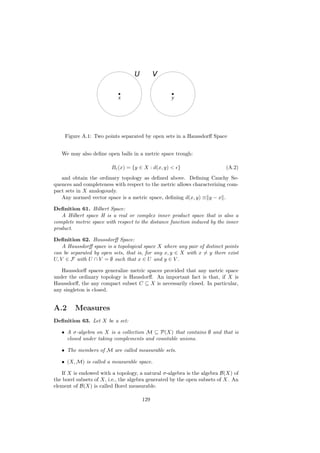 Figure A.1: Two points separated by open sets in a Haussdorﬀ Space


   We may also deﬁne open balls in a metric space trough:

                         B (x) = {y ∈ X : d(x, y) < }                     (A.2)
   and obtain the ordinary topology as deﬁned above. Deﬁning Cauchy Se-
quences and completeness with respect to the metric allows characterizing com-
pact sets in X analogously.
   Any normed vector space is a metric space, deﬁning d(x, y) ≡ y − x .

Deﬁnition 61. Hilbert Space:
   A Hilbert space H is a real or complex inner product space that is also a
complete metric space with respect to the distance function induced by the inner
product.

Deﬁnition 62. Haussdorﬀ Space:
    A Haussdorﬀ space is a topological space X where any pair of distinct points
can be separated by open sets, that is, for any x, y ∈ X with x = y there exist
U, V ∈ F with U ∩ V = ∅ such that x ∈ U and y ∈ V .

   Haussdorﬀ spaces generalize metric spaces provided that any metric space
under the ordinary topology is Hausdorﬀ. An important fact is that, if X is
Haussdorﬀ, the any compact subset C ⊆ X is necessarily closed. In particular,
any singleton is closed.


A.2      Measures
Deﬁnition 63. Let X be a set:

   • A σ-algebra on X is a collection M ⊆ P(X) that contains ∅ and that is
     closed under taking complements and countable unions.

   • The members of M are called measurable sets.

   • (X, M) is called a measurable space.

   If X is endowed with a topology, a natural σ-algebra is the algebra B(X) of
the borel subsets of X, i.e., the algebra generated by the open subsets of X. An
element of B(X) is called Borel measurable.

                                      129
 