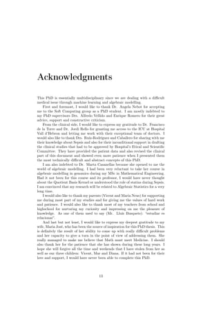 Acknowledgments

This PhD is essentially multidisciplinary since we are dealing with a diﬃcult
medical issue through machine learning and algebraic modelling.
    First and foremost, I would like to thank Dr. Angela Nebot for accepting
me to the Soft Computing group as a PhD student. I am mostly indebted to
my PhD supervisors Drs. Alfredo Vellido and Enrique Romero for their great
advice, support and constructive criticism.
    From the clinical side, I would like to express my gratitude to Dr. Francisco
de la Torre and Dr. Jordi Rello for granting me access to the ICU at Hospital
Vall d’Hebron and letting me work with their exceptional team of doctors. I
would also like to thank Drs. Ruíz-Rodríguez and Caballero for sharing with me
their knowledge about Sepsis and also for their inconditional support in drafting
the clinical studies that had to be approved by Hospital’s Etical and Scientiﬁc
Committee. They have provided the patient data and also revised the clinical
part of this document and showed even more patience when I presented them
the most technically diﬃcult and abstract concepts of this PhD.
    I am also indebted to Dr. Marta Casanellas because she opened to me the
world of algebraic modelling. I had been very reluctant to take her course in
algebraic modelling in genomics during my MSc in Mathematical Engineering.
Had it not been for this course and its professor, I would have never thought
about the Quotient Basis Kernel or understood the role of statins during Sepsis.
I am convinced that my research will be related to Algebraic Statistics for a very
long time.
    I would also like to thank my parents (Vicent and Maria Neus) for supporting
me during most part of my studies and for giving me the values of hard work
and patience. I would also like to thank most of my teachers from school and
highschool for nurturing my curiosity and impressing on me the pleasure of
knowledge. As one of them used to say (Mr. Lluís Busquets): “estudiar es
relacionar”.
    And last but not least, I would like to express my deepest gratitude to my
wife, Maria José, who has been the source of inspiration for this PhD thesis. This
is deﬁnitely the result of her ability to come up with really diﬃcult problems
and her capacity to give a turn in the point of view of addressing them. She
really managed to make me believe that Math must meet Medicine. I should
also thank her for the patience that she has shown during these long years. I
hope she will forgive all the time and weekends that I have stolen from her as
well as our three children: Vicent, Mar and Diana. If it had not been for their
love and support, I would have never been able to complete this PhD.



                                       13
 