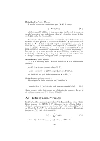 Deﬁnition 64. Positive Measure
  A positive measure on a measurable space (X, M) is a map:

                                µ : M → [0, ∞],                             (A.3)

    which is countably additive. A measurable space together with a measure µ
is called a measured space and denoted (X, M, µ). A positive measure deﬁned
on B(X) is called Borel measurable.

     To deﬁne the integral in a measured space (X, M, µ), we ﬁrst consider step
functions and then proceed to µ-measurable functions. A step function is a
function ψ : X → R that is step with respect to some partition A1 , . . . , Ar of
some set A ⊆ X of ﬁnite measure. The integral of ψ is deﬁned as ψdµ =
   r
   r=1 µ(Ai )ψ(Ai ). A function f : X → R is called µ measurable if it is the
point wise limit of a sequence of step functions {ψn }n∈N almost everywhere (i.e.
any point of X  Z where Z is some set of null measure). In that case, the
integral of f is deﬁned as f dµ = lim ψn dµ. The case X = Rn endowed with
a Lebesgue-Borel measure corresponds to the Lebesgue integral.

Deﬁnition 65. Radon Measure
    Let X be a Haussdorﬀ space. A Radon measure on X is a Borel measure
satisfying:

   • µ(C) < ∞ for each compact subset C ⊆ X,

   • µ(B) = sup{µ(C) : C ⊆ B, C compact} for each B ∈ B(X).

   We denote the set of all Radon measures on X by M+ (X).

Deﬁnition 66. Molecular Measures
  The support of a Radon measure µ on X is deﬁned as


     sup(µ) = {x ∈ X : µ(U ) > 0 for each neighbourhood of U of x}.         (A.4)

Radon measures with a ﬁnite support are called molecular measures. The set of
all molecular measures on X is denoted M ol+ (X).


A.3      Entropy and Divergences
Let (X, M, υ) be a measured space where X is Haussdorﬀ and υ is a σ-ﬁnite
                         h          b
Radon measure. Let M+ (X) ⊆ M+ (X) denote the set of ﬁnite Radon υ-
absolutely continuous measures whose density f : X → R+ satisﬁes f log f 1 <
                 d   h
∞. Denote by dυ M+ (X) the set of densities of those measures. The entropy
              d   h
function h : dυ M+ (X) → R is deﬁned by:

                            h(f ) = −        f log f dυ,                    (A.5)
                                         X

                                                           − log f
   where h(0) = 0 since limf →0 −f log f = limf →0            1      = 0.
                                                              f



                                        130
 