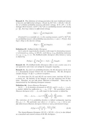 Remark 9. This deﬁnition of entropy generalizes the more traditional notions
                                                   1,h        h         1
of discrete and diﬀerential entropies. Denote by M+ (X) = M+ (X) ∩ M+ (X)
                                                                  n
the set of Radon probability measures with ﬁnite entropy. If X ⊆ R , υ is the
                                     1,h
Lebesgue-Borel measure, and P ∈ M+ (X) is a probability measure with density
     dP
p = dυ , then h(p) reduces to diﬀerential entropy:

                                h(p) = −           p(x) log p(x)dx.                             (A.6)
                                               X
                                                                         1,h
    If instead X is a countable set, υ is the counting measure, and P ∈ M+ (X)
is a probability measure with probability mass function x → p(x) = P ({x}), then
h(p) ≡ H(p) is the discrete entropy

                                H(p) = −             p(x) log p(x).                             (A.7)
                                               x∈X

Deﬁnition 67. Kullback-Leibler Divergence
    Let f and g be respectively the densities (with respect to dominating measure
                                  h
υ) of measures µf and µg in M+ (X), such that µf is µg -absolutely continuous
(i.e. µf << µg << υ). The Kullback-Leibler divergence (KL) between f and g
is deﬁned by:
                                              f
                 D(f g) =             f log     dυ = −h(f ) −              f log gdυ.           (A.8)
                                  X           g                        X

Remark 10. The Kullback-Leibler Divergence (KL) is not a metric since it is
not symmetric and it does not satisfy the triangular inequality.
Remark 11. If g and f are probability densities, the KL divergence can be seen
as a dissimilarity measure between the two distributions. The KL divergence
satisﬁes D(f g) = 0 iﬀ f = g almost everywhere.
                                   b                                   1
    It is clear that M+ (X) and M+ (X) are convex cones, and that M+ (X) is
a convex set. By linearity of the integral, so are the respective sets of den-
sities. Therefore, we can talk about “Mixtures of Densities”. These may be
characterized by the following divergence measure:
Deﬁnition 68. Jensen-Shannon Divergence
                                                    h
   Let f1 , . . . , fn be densities of measures in M+ (X), and f = α1 f1 +· · ·+αn fn
a mixture deﬁned by coeﬃcients α1 , . . . , αn ∈ R+ . The generalized Jensen-
Shannon divergence of f1 , . . . , fn with respect to that mixture is deﬁned by:
                                                         n                   n
             J(f1 , . . . , fn ; α1 , . . . , αn ) ≡ h         αi fi   −          αi h(fi ),    (A.9)
                                                         i=1                i=1

The restriction of J to probability densities is deﬁned analogously requiring
   n
   i=1 αi = 1. The particular case where n = 2 and α1 = α2 = 1/2 is sim-
ply called Jensen-Shannon divergence between f and g and denoted J(f g):

                                              f +g           h(f ) + h(g)
                          J(f g) ≡ h                     −                .                    (A.10)
                                                2                  2
                                      1        1
    The Jensen-Shannon divergence M+ (X) × M+ (X) → [0, ∞) is also deﬁned
as a smoothed and centred version of the KL divergence.

                                                   131
 