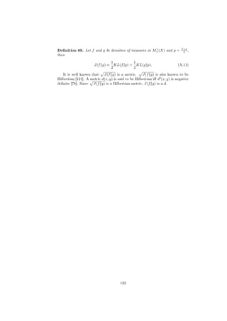 1                       f +g
Deﬁnition 69. Let f and g be densities of measures in M+ (X) and p =             2 ,
then
                                  1          1
                       J(f g) ≡     KL(f p) + KL(g p).                       (A.11)
                                  2          2
   It is well known that J(f g) is a metric.         J(f g) is also known to be
Hilbertian [121]. A metric d(x, y) is said to be Hilbertian iﬀ d2 (x, y) is negative
deﬁnite [78]. Since J(f g) is a Hilbertian metric, J(f g) is n.d.




                                        132
 