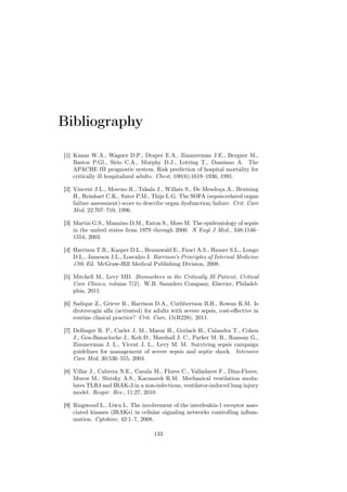 Bibliography

[1] Knaus W.A., Wagner D.P., Draper E.A., Zimmerman J.E., Bergner M.,
    Bastos P.Gl., Sirio C.A., Murphy D.J., Lotring T., Damiano A. The
    APACHE III prognostic system. Risk prediction of hospital mortality for
    critically ill hospitalized adults. Chest, 100(6):1619–1936, 1991.

[2] Vincent J.L., Moreno R., Takala J., Willats S., De Mendoça A., Bruining
    H., Reinhart C.K., Suter P.M., Thijs L.G. The SOFA (sepsis-related organ
    failure assessment) score to describe organ dysfunction/failure. Crit. Care
    Med, 22:707–710, 1996.

[3] Martin G.S., Mannino D.M., Eaton S., Moss M. The epidemiology of sepsis
    in the united states from 1979 through 2000. N Engl J Med., 348:1546–
    1554, 2003.

[4] Harrison T.R., Kasper D.L., Braunwald E., Fauci A.S., Hauser S.L., Longo
    D.L., Jameson J.L., Loscalzo J. Harrison’s Principles of Internal Medicine
    17th Ed. McGraw-Hill Medical Publishing Division, 2008.

[5] Mitchell M., Levy MD. Biomarkers in the Critically Ill Patient, Critical
    Care Clinics, volume 7(2). W.B. Saunders Company, Elsevier, Philadel-
    phia, 2011.

[6] Sadique Z., Grieve R., Harrison D.A., Cuthbertson B.H., Rowan K.M. Is
    drotrecogin alfa (activated) for adults with severe sepsis, cost-eﬀective in
    routine clinical practice? Crit. Care, 15(R228), 2011.

[7] Dellinger R. P., Carlet J. M., Masur H., Gerlach H., Calandra T., Cohen
    J., Gea-Banacloche J., Keh D., Marshall J. C., Parker M. R., Ramsay G.,
    Zimmerman J. L., Vicent J. L., Levy M. M. Surviving sepsis campaign
    guidelines for management of severe sepsis and septic shock. Intensive
    Care Med, 30:536–555, 2004.

[8] Villar J., Cabrera N.E., Casula M., Flores C., Valladares F., Díaz-Flores,
    Muros M., Slutsky A.S., Kacmarek R.M. Mechanical ventilation modu-
    lates TLR4 and IRAK-3 in a non-infectious, ventilator-induced lung injury
    model. Respir. Res., 11:27, 2010.

[9] Ringwood L., Liwu L. The involvement of the interleukin-1 receptor asso-
    ciated kinases (IRAKs) in cellular signaling networks controlling inﬂam-
    mation. Cytokine, 42:1–7, 2008.

                                     133
 