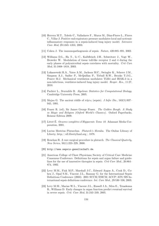[10] Herrera M.T., Toledo C., Valladares F., Muros M., Díaz-Flores L., Flores
     C., Villar J. Positive end-expiratory pressure modulates local and systemic
     inﬂammatory responses in a sepsis-induced lung injury model. Intensive
     Care Med, 29:1345–1353, 2003.

[11] Cohen J. The immunopathogenesis of sepsis. Nature, 420:885–891, 2002.

[12] Williams D.L., Ha T., Li C., Kalbﬂeisch J.H., Schweitzer J., Vogt W.,
     Browder W. Modulation of tissue toll-like receptor 2 and 4 during the
     early phases of polymicrobial sepsis correlates with mortality. Crit Care
     Med, 31:1808–1818, 2003.

[13] Lukaszewski R.A., Yates A.M., Jackson M.C., Swingler K., Scherer J.M.,
     Simpson A.J., Sadler P., McQuillan P., Titball R.W., Brooks T.J.G.,
     Pearce M.J. Mechanical ventilation modulates TLR4 and IRAK-3 in a
     non-infectious, ventilator-induced lung injury model. Respir. Res., 11:27,
     2010.

[14] Pachter L., Sturmfels B. Algebraic Statistics for Computational Biology.
     Cambridge University Press, 2005.

[15] Majno G. The ancient riddle of σ η ψις (sepsis). J Infec Dis., 163(5):937–
                                      ˜
     945, 1991.

[16] Frazer R. (ed), Sir James George Fraser. The Golden Bough: A Study
     in Magic and Religion (Oxford World’s Classics). Oxford Paperbacks,
     Reissue Edition 2009.

[17] Littré É. Oeuvres complètes d’Hippocrate Tome 10. Adamant Media Cor-
     poration, 2001.

[18] Lucius Mestrius Plutarchus. Plutarch’s Moralia. The Online Library of
     Liberty, http://oll.libertyfund.org/, 1878.

[19] Renehan R. A rare surgical procedure in plutarch. The Classical Quaterly,
     New Series, 50(1):223–229, 2000.

[20] http://www.sepsis-gesellschaft.de.

[21] American College of Chest Physicians/Society of Critical Care Medicine
     Consensus Conference. Deﬁnitions for sepsis and organ failure and guide-
     lines for the use of innovative therapies in sepsis. Crit Care Med., 20:864–
     874, 1992.

[22] Levy M.M., Fink M.P., Marshall J.C., Edward Angus A., Cook D., Co-
     hen J., Opal S.M., Vincent J.L., Ramsay G. for the International Sepsis
     Deﬁnitions Conference (2003). 2001 SCCM/ESICM/ACCP/ATS/SIS In-
     ternational sepsis deﬁnitions conference. Int. Care Med., 29:530–538, 2003.

[23] Levy M.M., Macias W.L., Vincent J.L., Russell J.A., Silva E., Trzaskoma
     B., Williams D. Early changes in organ function predict eventual survival
     in severe sepsis. Crit. Care Med, 31:243–249, 2005.

                                      134
 