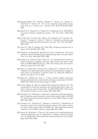 [24] Kajdacsy-Balla A.C., Moreira Andrade F., Moreno R., Artigas A.,
     Cantraine F., Vincent J.L. Use of the sequential organ failure assess-
     ment score as a severity score. Intensive Care Med, 33(10):2194–2201,
     2005.
[25] Knaus W. A., Draper E. A., Wagner D. P., Zimmerman J. E. APACHE II:
     A severity of disease classiﬁcation system. Crit. Care Med., 13:818–829,
     1985.
[26] Le Gall J.R., Neuman F.H., Bleriot J.P., Fulgencio J.P., Garrigues B.,
     Gouzes C., Lepage E., Moine P., Villers D. Mortality prediction using
     SAPS II: an update for French intensive care units. Crit. Care, 9(6):R645–
     R652, 2005.
[27] Astiz M., Tilly E., Rackow E.D., Weil M.H. Peripheral vascular tone in
     sepsis. Chest, 99:1072–1075, 1991.
[28] Toweill D., Sonnenthal K., Kimberly B., Lai S., Goldstein B. Linear and
     nonlinear analysis of hemodynamic signals during sepsis and septic shock.
     Crit. Care Med., 28(6):2051–2057, 2000.
[29] Goldman D., Bateman R.M., Ellis C.G. An experiment-based model of
     oxygen transport in capillary networks under normal and septic condi-
     tions. In EMBS/BMES Conference, 2002. Proceedings of the Second Joint,
     volume 2, pages 1517–1518, 2002.
[30] Ross J.J., Mason D.G., Paterson I.G., Linkens D.A., Edwards N.D. De-
     velopment of a knowledge-based simulator for haemodynamic support of
     septic shock. In Simulation in Medicine (Ref. No. 1998/256), IEEE Col-
     loquium on, pages 3/1–3/4, 1998.
[31] Denai M., Mahfouf M., Ross J. A fuzzy decision support system for
     therapy administration in cardiovascular intensive care patients. In FUZZ-
     IEEE 2007. IEEE International, pages 1–6, 2007.
[32] Ce Xu, Zhiguo Ye, Qin Gao, Qixian Shan, Qiang Xia, Borreau J.P. The
     relationship of ventricular dynamics and mitochondrial nitric oxide syn-
     thase activity in septic shock models. In IEEE-EMBS 2005. 27th Annual
     International Conference of the, pages 2280–2282, 2005.
[33] Gonzalez C.A., Villanueva C., Othman S., Sacristan E. Therapy guided by
     gastric impedance spectroscopy in a septic shock model in pigs. In IEMBS
     ’04. 26th Annual International Conference of the IEEE, volume 3, pages
     2307–2310, 2004.
[34] Gonzalez C.A., Villanueva C., Othman S., Sacristan E. Classiﬁcation of
     impedance spectra for monitoring ischemic injury in the gastric mucosa
     in a septic shock model in pigs. In IEMBS ’03. 25th Annual International
     Conference of the IEEE, volume 3, pages 2269–2272, 2003.
[35] Stacey M., McGregor C., Tracy M. An architecture for multi-dimensional
     temporal abstraction and its application to support neonatal intensive
     care. In EMBS 2007. 29th Annual International Conference of the IEEE,
     pages 3752–3756, 2002.

                                     135
 
