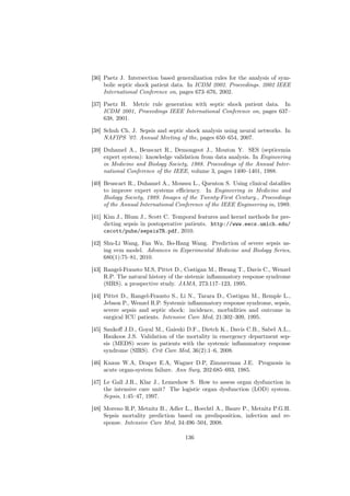 [36] Paetz J. Intersection based generalization rules for the analysis of sym-
     bolic septic shock patient data. In ICDM 2002. Proceedings. 2002 IEEE
     International Conference on, pages 673–676, 2002.

[37] Paetz H. Metric rule generation with septic shock patient data. In
     ICDM 2001, Proceedings IEEE International Conference on, pages 637–
     638, 2001.

[38] Schuh Ch. J. Sepsis and septic shock analysis using neural networks. In
     NAFIPS ’07. Annual Meeting of the, pages 650–654, 2007.

[39] Duhamel A., Beuscart R., Demongeot J., Mouton Y. SES (septicemia
     expert system): knowledge validation from data analysis. In Engineering
     in Medicine and Biology Society, 1988. Proceedings of the Annual Inter-
     national Conference of the IEEE, volume 3, pages 1400–1401, 1988.

[40] Beuscart R., Duhamel A., Moussu L., Quenton S. Using clinical dataﬁles
     to improve expert systems eﬃciency. In Engineering in Medicine and
     Biology Society, 1989. Images of the Twenty-First Century., Proceedings
     of the Annual International Conference of the IEEE Engineering in, 1989.

[41] Kim J., Blum J., Scott C. Temporal features and kernel methods for pre-
     dicting sepsis in postoperative patients. http://www.eecs.umich.edu/
     cscott/pubs/sepsisTR.pdf, 2010.

[42] Shu-Li Wang, Fan Wu, Bo-Hang Wang. Prediction of severe sepsis us-
     ing svm model. Advances in Experimental Medicine and Biology Series,
     680(1):75–81, 2010.

[43] Rangel-Frausto M.S, Pittet D., Costigan M., Hwang T., Davis C., Wenzel
     R.P. The natural history of the sistemic inﬂammatory response syndrome
     (SIRS). a prospective study. JAMA, 273:117–123, 1995.

[44] Pittet D., Rangel-Frausto S., Li N., Tarara D., Costigan M., Remple L.,
     Jebson P., Wenzel R.P. Systemic inﬂammatory response syndrome, sepsis,
     severe sepsis and septic shock: incidence, morbidities and outcome in
     surgical ICU patients. Intensive Care Med, 21:302–309, 1995.

[45] Sankoﬀ J.D., Goyal M., Gaieski D.F., Dietch K., Davis C.B., Sabel A.L.,
     Haukoos J.S. Validation of the mortality in emergency department sep-
     sis (MEDS) score in patients with the systemic inﬂammatory response
     syndrome (SIRS). Crit Care Med, 36(2):1–6, 2008.

[46] Knaus W.A, Draper E.A, Wagner D.P, Zimmerman J.E. Prognosis in
     acute organ-system failure. Ann Surg, 202:685–693, 1985.

[47] Le Gall J.R., Klar J., Lemeshow S. How to assess organ dysfunction in
     the intensive care unit? The logistic organ dysfunction (LOD) system.
     Sepsis, 1:45–47, 1997.

[48] Moreno R.P, Metnitz B., Adler L., Hoechtl A., Baure P., Metnitz P.G.H.
     Sepsis mortality prediction based on predisposition, infection and re-
     sponse. Intensive Care Med, 34:496–504, 2008.

                                    136
 