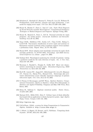 [49] Rubulotta F., Marshall J.C, Ramsay G., Nelson D., Levy M., Williams M.
     Predisposition, insult/infection, response and organ dysfunction: a new
     model for staging severe sepsis. Crit Care Med, 37:1329–1335, 2009.

[50] Brause R., Hamker F., Paetz J., Jain L.C. (ed). Septic Shock Diagnosis
     by Neural Networks and Rule Based Systems”, Computational Intelligence
     Techniques in Medical Diagnosis and Prognosis. Springer Verlag, 2001.

[51] Brause R., Hanisch E., Paetz J., Arlt B. Neuronal networks for sepsis
     prognosis - the medan project. Journal für Anästhesie und Intensivbe-
     handlung, 11(1):40–43, 2004.

[52] Tang C.H.H., Middleton P.M., Savkin A.V., Chan G.S.H., Bishop S.,
     Lovell N.H. Non-invasive classiﬁcation of severe sepsis and systemic in-
     ﬂammatory response syndrome using a nonlinear support vector machine:
     a preliminary study. Physiol. Meas., 31:775–793, 2010.

[53] Brause R.W. About adaptive state knowledge extraction for septic shock
     mortality prediction. In (ICTAI 2002). Proceedings. 14th IEEE Interna-
     tional Conference on, volume ., pages 3–8, 2002.

[54] Giuliano K.K. Physiological monitoring for critically ill patients: testing
     a predictive model for the early detection of sepsis. Am. J. Crit. Care,
     16(2):122–130, 2007.

[55] Moorman J., Randall L., Douglas E., Griﬃn M.P. Heart rate charac-
     teristics monitoring for neonatal sepsis. Biomedical Engineering, IEEE
     Transactions on, 53(1):126–132, 2006.

[56] Ely E.W., Laterre P.F., Angus D.C., Helterbrand J.D., Levy H., Dhainaut
     J.F., Vincent J.L., Macias W.L., Bernard G.R.,. Drotrecogin alfa (acti-
     vated) administration across clinically important subgroups of patients
     with severe sepsis. Crit. Care, 31(1):12–19, 2003.

[57] G. Pistone, E. Riccomagno, and H.P. Wynn. Algebraic Statistics: Compu-
     tational Commutative Algebra in Statistics, volume 89 of Monographs on
     Statistics and Applied Probability. Chapman and Hall, CRC Press, Boca
     Raton, 2001.

[58] Drton M., Sullivant S.     Algebraic statistical models.    Statist. Sinica.,
     17:1273–1297, 2007.

[59] Marinari M.G., Möller H.M., Mora T. Gröbner bases of ideals deﬁnedby
     functionals with an application to ideals of projective points. Appl. Algebra
     Engrg. Comm. Comput, 4:105–145, 1993.

[60] http://apcocoa.org.

[61] CoCoATeam. CoCoA: a system for doing Computations in Commutative
     Algebra. Available at http://cocoa.dima.unige.it.

[62] J. Abbott, A. Bigatti, M. Kreuzer, and L. Robbiano. Computing ideals
     of points. JSYMC, 30(4):341–356, 2000.

                                      137
 