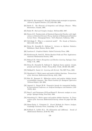 [63] Giglio B., Riccomagno E., Wynn H. Gröbner basis strategies in regression.
     Journal of Applied Statistics, 27(7):923–938, 2000.

[64] Bartle G. The Elements of Integration and Lebesgue Measure. Wiley
     Interscience, Canada, 1995.

[65] Rudin W. Real and Complex Analysis. McGraw-Hill, 1987.

[66] Brown L.D. Fundamentals of Statistical Exponential Families with Appli-
     cations in Statistical Decision Theory. Institute of Mathematical Statistics
     Lecture Notes - Monograph Series - Vol 9, Hayward, California, 1986.

[67] McCullagh P. What is a statistical model?        The Annals of Statistics,
     30(5):1225–1310, 2002.

[68] Drton M., Sturmfels B., Sullivant S. Lectures on Algebraic Statistics.
     Birkhäuser, Basel, Boston, Berlin, 2009.

[69] Lauritzen S. Graphical Models. Oxford University Press, 1996.

[70] Kindermann R., Snell J.L. Markov Random Fields and Their Applications.
     American Mathematical Society, 1980.

[71] Bishop C.M. Pattern Recognition and Machine Learning. Springer, Cam-
     bridge, U.K., 2006.

[72] Drton M., Sturmfels B., Sullivant S. Algebraic factor analysis: tetrads,
     pentads and beyond. Probab. Theory Relat. Fields, 138:463–493, 2007.

[73] Shölkopf B., Smola A.J. Learning with Kernels. The MIT Press, 2002.

[74] Shoenberg I.J. Metric spaces and positive deﬁnite functions. Transactions
     of the American Mathematical Society, 44(3), 1938.

[75] Hein M., Bousquet O. Hilbertian metrics and positive deﬁnite kernels
     on probability measures. Max Planck Institute for Biological Cybernetics
     Technical Report, 126, 2004.

[76] Agarwal A., Daumé III H. Generative kernels for exponential families.
     In International Conference on Artiﬁcial Intelligence and Statistics (AIS-
     TATS), 2011.

[77] Berg C. and Christensen J.P.R and Ressel P. Harmonic analysis on semi-
     groups. Springer-Verlag, New-York, 1984.

[78] Schoenberg I.J. Metric spaces and positive deﬁnite functions. In Trans-
     actions of the American Mathematical Society, volume 44, pages 522–536,
     1938.

[79] Shawe-Taylor J., Cristianini N. Kernel Methods for Pattern Analysis.
     Cambridge University Press, Cambridge, U.K., 2004.

[80] Kullback S., Leibler R.A. On information and suﬃciency. Annals of
     Mathematical Statistics, 22:49–86, 1951.

                                      138
 
