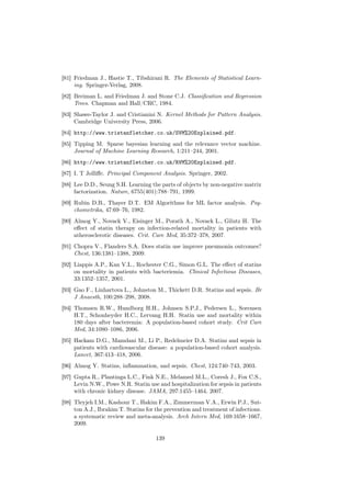 [81] Friedman J., Hastie T., Tibshirani R. The Elements of Statistical Learn-
     ing. Springer-Verlag, 2008.
[82] Breiman L. and Friedman J. and Stone C.J. Classiﬁcation and Regression
     Trees. Chapman and Hall/CRC, 1984.
[83] Shawe-Taylor J. and Cristianini N. Kernel Methods for Pattern Analysis.
     Cambridge University Press, 2006.
[84] http://www.tristanfletcher.co.uk/SVM%20Explained.pdf.
[85] Tipping M. Sparse bayesian learning and the relevance vector machine.
     Journal of Machine Learning Research, 1:211–244, 2001.
[86] http://www.tristanfletcher.co.uk/RVM%20Explained.pdf.
[87] I. T Jolliﬀe. Principal Component Analysis. Springer, 2002.
[88] Lee D.D., Seung S.H. Learning the parts of objects by non-negative matrix
     factorization. Nature, 6755(401):788–791, 1999.
[89] Rubin D.B., Thayer D.T. EM Algorithms for ML factor analysis. Psy-
     chometrika, 47:69–76, 1982.
[90] Almog Y., Novack V., Eisinger M., Porath A., Novack L., Gilutz H. The
     eﬀect of statin therapy on infection-related mortality in patients with
     atherosclerotic diseases. Crit. Care Med, 35:372–378, 2007.
[91] Chopra V., Flanders S.A. Does statin use improve pneumonia outcomes?
     Chest, 136:1381–1388, 2009.
[92] Liappis A.P., Kan V.L., Rochester C.G., Simon G.L. The eﬀect of statins
     on mortality in patients with bacteriemia. Clinical Infectious Diseases,
     33:1352–1357, 2001.
[93] Gao F., Linhartova L., Johnston M., Thickett D.R. Statins and sepsis. Br
     J Anaesth, 100:288–298, 2008.
[94] Thomsen R.W., Hundborg H.H., Johnsen S.P.J., Pedersen L., Sorensen
     H.T., Schonheyder H.C., Lervang H.H. Statin use and mortality within
     180 days after bacteremia: A population-based cohort study. Crit Care
     Med, 34:1080–1086, 2006.
[95] Hackam D.G., Mamdani M., Li P., Redelmeier D.A. Statins and sepsis in
     patients with cardiovascular disease: a population-based cohort analysis.
     Lancet, 367:413–418, 2006.
[96] Almog Y. Statins, inﬂammation, and sepsis. Chest, 124:740–743, 2003.
[97] Gupta R., Plantinga L.C., Fink N.E., Melamed M.L., Coresh J., Fox C.S.,
     Levin N.W., Powe N.R. Statin use and hospitalization for sepsis in patients
     with chronic kidney disease. JAMA, 297:1455–1464, 2007.
[98] Tleyjeh I.M., Kashour T., Hakim F.A., Zimmerman V.A., Erwin P.J., Sut-
     ton A.J., Ibrahim T. Statins for the prevention and treatment of infections.
     a systematic review and meta-analysis. Arch Intern Med, 169:1658–1667,
     2009.

                                      139
 