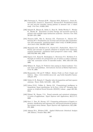 [99] Christensen S., Thomsen R.W., Johansen M.B., Pedersen L., Jensen R.,
      Larsen K.M., Larsson A., Tonnesen E., Sorensen H.T. Preadmission statin
      use and one-year mortality among patients in intensive care. a cohort
      study. Crit Care, 14:R29, 2010.

[100] Schmidt H., Hennen R., Keller A., Russ M., Muller-Werdan U., Werdan
      K., Buerke M. Association of statin therapy and increased survival in
      patients with multiple organ dysfunction syndrome. Intensive Care Med,
      32:1248–1251, 2006.

[101] Thomsen R.W., Riis A., Kornum J.B., Christensen S., Johnsen S.P.,
      Sorensen H.T. Preadmission use of statins and outcomes after hospitaliza-
      tion with pneumonia: population-based cohort study of 29,900 patients.
      Arch Intern Med, 168:2081–2087, 2008.

[102] Majumdar S.R., McAlister F.A., Eurich D.T., Padwal R.S., Marrie T.J.
      Statins and outcomes in patients admitted to hospital with community
      acquired pneumonia: population based prospective cohort study. BMJ,
      333(7576):999–1001, 2006.

[103] Kapoor A.S., Kanji H., Buckingham J., Devereaux P.J., McAlister F.A.
      Strength of evidence for perioperative use of statins to reduce cardiovas-
      cular risk: systematic review of controlled studies. BMJ, 333:1149–1156,
      2006.

[104] Bellazzi, R., Zupan, B. Predictive data mining in clinical medicine: Cur-
      rent issues and guidelines. International Journal of Medical Informatics,
      77:81–97, 2008.

[105] Hammersley J.M and P. Cliﬀord. Markov Fields on Finite Graphs and
      Lattices. http://www.statslab.cam.ac.uk/ grg/books/hammfest/hamm-
      cliﬀ.pdf, 1971.

[106] Golub, G. H., Reinsch, C. Singular value decomposition and least squares
      solutions. Numer Math, 14(5):403—-420, 1970.

[107] Lisboa P.J.G., Vellido A., Martín J.D. Computational intelligence in
      biomedicine: Some contributions. In In Procs. of the 18th European Sym-
      posium on Artiﬁcial Neural Networks (ESANN), volume ., pages 429–438,
      2010.

[108] Paliwal, M., Kumar. U.A. Neural networks and statistical techniques:
      A review of applications. Expert Systems with Applications, 36(1):2–17,
      2009.

[109] Kurt, I., Ture, M., Kurum, A.T. Comparing performances of logistic re-
      gression, classiﬁcation and regression tree, and neural networks for predict-
      ing coronary artery disease. Expert Systems with Applications, 34(1):366–
      374, 2008.

[110] Johnson R.A., Wichern D.W. Applied Multivariate Statistical Analysis
      (6th Edition). Prentice Hall, 2007.

                                       140
 
