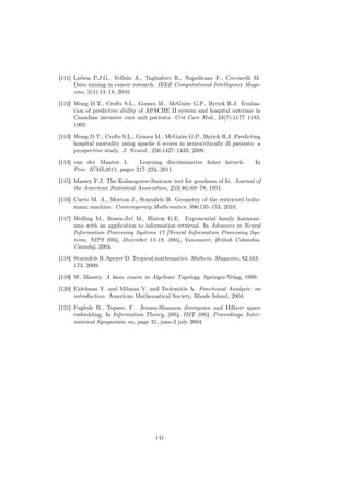 [111] Lisboa P.J.G., Vellido A., Tagliaferri R., Napolitano F., Ceccarelli M.
      Data mining in cancer research. IEEE Computational Intelligence Maga-
      zine, 5(1):14–18, 2010.

[112] Wong D.T., Crofts S.L., Gomez M., McGuire G.P., Byrick R.J. Evalua-
      tion of predictive ability of APACHE II system and hospital outcome in
      Canadian intensive care unit patients. Crit Care Med., 23(7):1177–1183,
      1995.

[113] Wong D.T., Crofts S.L., Gomez M., McGuire G.P., Byrick R.J. Predicting
      hospital mortality using apache ii scores in neurocritically ill patients: a
      prospective study. J. Neurol., 256:1427–1433, 2009.
[114] van der Maaten L.      Learning discriminative ﬁsher kernels.            In
      Proc. ICML2011, pages 217–224, 2011.

[115] Massey F.J. The Kolmogorov-Smirnov test for goodness of ﬁt. Journal of
      the American Statistical Association, 253(46):68–78, 1951.
[116] Cueto M. A., Morton J., Sturmfels B. Geometry of the restricted boltz-
      mann machine. Contemporary Mathematics, 506:135–153, 2010.

[117] Welling M., Rosen-Zvi M., Hinton G.E. Exponential family harmoni-
      ums with an application to information retrieval. In Advances in Neural
      Information Processing Systems 17 [Neural Information Processing Sys-
      tems, NIPS 2004, December 13-18, 2004, Vancouver, British Columbia,
      Canada], 2004.
[118] Sturmfels B. Speyer D. Tropical mathematics. Mathem. Magazine, 82:163–
      173, 2009.
[119] W. Massey. A basic course in Algebraic Topology. Springer-Velag, 1999.
[120] Eidelman Y. and Milman V. and Tsolomitis A. Functional Analysis: an
      introduction. American Mathematical Society, Rhode Island, 2004.

[121] Fuglede B., Topsoe, F. Jensen-Shannon divergence and Hilbert space
      embedding. In Information Theory, 2004. ISIT 2004. Proceedings. Inter-
      national Symposium on, page 31, june-2 july 2004.




                                       141
 