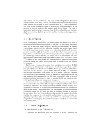 only reliable, but also, and this is a key issue, readily interpretable. This thesis
aims to address these needs through the design and development of computer-
based decision making tools to assist clinicians at the ICU. These developments
will focus on the problem of Sepsis in general and, more speciﬁcally, on the
problem of survival prediction for patients with Severe Sepsis. The tools of
Sepsis data analysis in this work stem form the ﬁelds of multivariate statistics,
algebraic statistics, algebraic geometry, machine learning and computational
intelligence.


1.1      Motivation
From what has been stated above, one may conclude that Sepsis is the result of
the uncontrolled inﬂammatory response to infection. At this stage it is also very
important to note that, today, Sepsis is a health state that can only be assessed
with certainty a posteriori (i.e. when the condition has already taken place),
but at the same time requires action to be taken immediately and, whenever
possible, preventively [3, 4]. Extensive research eﬀorts have been made to study
Sepsis from a proteomics point of view (a good overview on this topic can
be found in [5]), but as of today the results are so far inconclusive and cost-
eﬀectiveness of speciﬁc treatments such as Drotrecogin alpha (activated) (Xigris
TM
    , Elli Lilly) is still under debate [6]. For this reason, it is extremely important
to provide simple and readily interpretable tools to manage Sepsis and improve
its prognosis.
     This becomes even more important when taking into account that the ICU
is an extremely data intensive environment. Monitoring ranges from beat-to-
beat (Blood Pressure, Heart Rate or ECG), hours (gas exchange, white blood
cell count, lactate), to days (Apache, SOFA, Dynamic SOFA). The aggregated
data storage requirements for a patient can be of several Gigabytes, if we take
into consideration all biomedical signals. It is therefore understandable that any
new parameter to be measured in the ICU must provide high value in terms of
prognosis and interpretation (i.e. must be associated with and complementary
to the pathophysiology and management of Sepsis).
     Moreover, there is a non-trivial relation between the parameters and clinical
traits mentioned above and the diﬀerent types and degrees of Sepsis that can be
statistically estimated. It is also possible that diﬀerent machine learning tech-
niques can be employed to identify these relations and improve the management
of the Septic patient. More particularly, the continuation of some preadmission
treatments during the ICU stay may have a signiﬁcant impact on outcome.
In conclusion, there is a clear need to develop/modify the analytical tools for
studying the prognosis of septic patients and also improve the sensitivity and
speciﬁcity capabilities of the scores already available and currently in use in clin-
ical practice, whilst keeping the overall complexity of such tools at a reasonable
and practical level.


1.2      Thesis Objectives
The main objectives of this PhD thesis are:

   1. Improving our knowledge about the incidence of Sepsis. Although the

                                          16
 