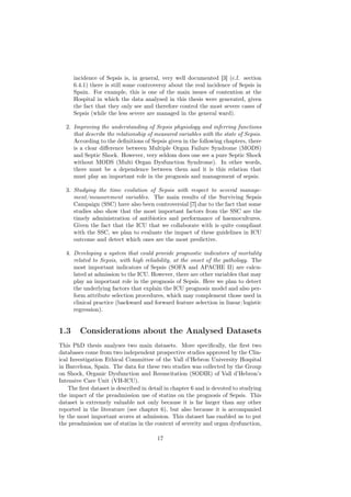 incidence of Sepsis is, in general, very well documented [3] (c.f. section
      6.4.1) there is still some controversy about the real incidence of Sepsis in
      Spain. For example, this is one of the main issues of contention at the
      Hospital in which the data analysed in this thesis were generated, given
      the fact that they only see and therefore control the most severe cases of
      Sepsis (while the less severe are managed in the general ward).

  2. Improving the understanding of Sepsis physiology and inferring functions
     that describe the relationship of measured variables with the state of Sepsis.
     According to the deﬁnitions of Sepsis given in the following chapters, there
     is a clear diﬀerence between Multiple Organ Failure Syndrome (MODS)
     and Septic Shock. However, very seldom does one see a pure Septic Shock
     without MODS (Multi Organ Dysfunction Syndrome). In other words,
     there must be a dependence between them and it is this relation that
     must play an important role in the prognosis and management of sepsis.

  3. Studying the time evolution of Sepsis with respect to several manage-
     ment/measurement variables. The main results of the Surviving Sepsis
     Campaign (SSC) have also been controversial [7] due to the fact that some
     studies also show that the most important factors from the SSC are the
     timely administration of antibiotics and performance of haemocultures.
     Given the fact that the ICU that we collaborate with is quite compliant
     with the SSC, we plan to evaluate the impact of these guidelines in ICU
     outcome and detect which ones are the most predictive.

  4. Developing a system that could provide prognostic indicators of mortality
     related to Sepsis, with high reliability, at the onset of the pathology. The
     most important indicators of Sepsis (SOFA and APACHE II) are calcu-
     lated at admission to the ICU. However, there are other variables that may
     play an important role in the prognosis of Sepsis. Here we plan to detect
     the underlying factors that explain the ICU prognosis model and also per-
     form attribute selection procedures, which may complement those used in
     clinical practice (backward and forward feature selection in linear/logistic
     regression).


1.3     Considerations about the Analysed Datasets
This PhD thesis analyses two main datasets. More speciﬁcally, the ﬁrst two
databases come from two independent prospective studies approved by the Clin-
ical Investigation Ethical Committee of the Vall d’Hebron University Hospital
in Barcelona, Spain. The data for these two studies was collected by the Group
on Shock, Organic Dysfunction and Resuscitation (SODIR) of Vall d’Hebron’s
Intensive Care Unit (VH-ICU).
    The ﬁrst dataset is described in detail in chapter 6 and is devoted to studying
the impact of the preadmission use of statins on the prognosis of Sepsis. This
dataset is extremely valuable not only because it is far larger than any other
reported in the literature (see chapter 6), but also because it is accompanied
by the most important scores at admission. This dataset has enabled us to put
the preadmission use of statins in the context of severity and organ dysfunction,

                                        17
 