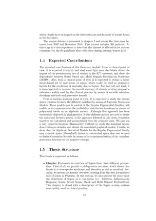 which clearly have an impact on the interpretation and disparity of results found
in the literature.
    The second dataset is presented in chapter 7 and covers the time span be-
tween June 2007 and December 2010. This dataset includes 354 patients. At
this stage it is also important to note that this dataset is aﬀected in its number
of patients by the ﬂu pandemic that took place during autumn/winter 2010.


1.4     Expected Contributions
The expected contributions of this thesis are twofold. From a clinical point of
view, it is expected to clarify and shed some light onto the debate about the
impact of the preadmission use of statins in the ICU outcome, and show the
dependence between Septic Shock and Multi Organic Dysfunction Syndrome
(MODS). Also, from a clinical point of view it is expected to obtain a latent
model-based set of descriptors of sepsis, which could be used as prognostic
factors for the prediction of mortality due to Sepsis. And last but not least, it
is also expected to improve the overall accuracy of already existing prognostic
indicators widely used by the clinical practice by means of variable selection,
shrinkage methods and generative kernels.
    From a machine learning point of view, it is expected to study the depen-
dence relations between the diﬀerent variables by means of Algebraic Statistical
Models. These models, put in context of the Regular Exponential Families, will
enable us to re-parametrize the probability distribution functions by means of
polynomial ideals on an algebraic variety. Although this approach has been
successfully deployed in phylogenetics (where diﬀerent models are used to study
the mutations between genes), in the approach followed in this thesis, transition
matrices are calculated and parametrized from the available data. We also use
a very powerful theorem (Hammersley Cliﬀord) to study the marginal depen-
dence between variables and obtain the associated graphical models. Finally, we
show that the Algebraic Statistical Models for the Regular Exponential Family
over a metric space (Haussdorﬀ) induce a convex-dual space that can be used
to derive Generative Kernels by means of a re-parametrization of the cumulant
generation function to the negative entropy.


1.5     Thesis Structure
This thesis is organized as follows:

   • Chapter 2 presents an overview of Sepsis from three diﬀerent perspec-
     tives. First of all, we provide a philogenetics overview, which shows that
     Sepsis is a cross-species syndrome and therefore as old as mankind. Sec-
     ondly, we present an historic overview, starting from the ﬁrst documented
     case of sepsis in Plutarch. In this section, we also present the most mod-
     ern deﬁnitions of Sepsis as a continuum (i.e. Infection, Inﬂammatory
     Response, Sepsis, Severe Sepsis, Shock and Multi Organic Dysfunction).
     This chapter is closed with a description of the Sepsis scoring systems
     most widely used in clinical practice.

                                       18
 