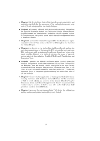 • Chapter 3 is devoted to a State of the Art of current quantitative and
  qualitative methods for the assessment of the pathophysiology and prog-
  nosis of Sepsis using machine learning techniques.

• Chapter 4 is mostly technical and provides the necessary background
  for Algebraic Statistical Models and Generative Kernels. In this chapter,
  graphical models are presented as a particular case of Algebraic Models.
  In this chapter we also present a new kernel derived from Quotient Bases
  of Algebraic Models.

• Chapter 5 provides the required background for the classiﬁcation, regres-
  sion and feature selection methods that we used throughout the thesis for
  the study of Sepsis.
• Chapter 6 is devoted to the study of the incidence of sepsis and the im-
  pact of preadmission use of Statins on the ICU outcome for septic patients.
  This study starts with an analysis of conditional dependence between the
  input variables, followed by a study of outcomes by means of algebraic
  models, algebraic interpolation, Graphical Models and Classiﬁcation and
  Regression Trees.
• Chapter 7 presents our approach to Severe Sepsis Mortality prediction
  using an interpretable latent data representation (obtained through Fac-
  tor Analysis). First we provide a latent description of our input dataset
  by means of Factor Analysis. The extracted factors are then used to cal-
  culate a logistic regression model for mortality prediction. This logistic
  regression model is compared against clinically well established state of
  the art methods.

• Chapter 8 deals with the application of shrinkage methods (for dimen-
  sionality reduction) with Relevance Vector Machines for the assessment
  of Risk of Death (ROD) and also sets all the kernels deﬁned in Chapter
  4 in action. Given that the resulting (reduced) dataset is consistent with
  standard clinical practice, it shall be used later on to study other ROD
  predictors based on Kernel Methods.
• Chapter 9 presents the conclusions of this PhD thesis, the publications
  and the main contributions (methodologic and clinical)




                                   19
 
