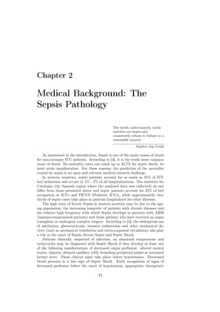 Chapter 2

Medical Background: The
Sepsis Pathology

                                                 The world, unfortunately, rarely
                                                 matches our hopes and
                                                 consistently refuses to behave in a
                                                 reasonable manner.

                                                                Stephen Jay Gould

    As mentioned in the introduction, Sepsis is one of the main causes of death
for non-coronary ICU patients. According to [3], it is the tenth most common
cause of death. Its mortality rates can reach up to 45.7% for septic shock, its
most acute manifestation. For these reasons, the prediction of the mortality
caused by sepsis is an open and relevant medical research challenge.
    In western countries, septic patients account for as much as 25% of ICU
bed utilization and occurs in 1% - 2% of all hospitalizations. The statistics for
Catalonia (the Spanish region where the analysed data was collected) do not
diﬀer from those presented above and septic patients account for 25% of bed
occupation at ICUs and PICUS (Pediatric ICUs), while approximately two-
thirds of septic cases take place in patients hospitalized for other illnesses.
    The high rates of Severe Sepsis in western societies may be due to the age-
ing population, the increasing longevity of patients with chronic diseases and
the relative high frequency with which Sepsis develops in patients with AIDS
(immunocompromised patients) and those patients who have received an organ
transplant or undergone complex surgery. According to [4], the widespread use
of antibiotics, glucocorticoids, invasive catheterism and other mechanical de-
vices (such as mechanical ventilation and extra-corporeal circulation) also play
a role in the onset of Sepsis, Severe Sepsis and Septic Shock.
    Patients clinically suspected of infection, an abnormal temperature and
tachycardia may be diagnosed with Septic Shock if they develop at least one
of the following manifestations of decreased organ perfusion: altered mental
status, oliguria, delayed capillary reﬁll, bounding peripheral pulses or increased
lactate level. These clinical signs take place before hypotension. Decreased
blood pressure is a late sign of Septic Shock. Early recognition of signs of
decreased perfusion before the onset of hypotension, appropriate therapeutic

                                       21
 