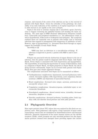 response, and removal of the center of the infection are key to the survival of
patients with Septic Shock. Given the criticality of this pathology, the avail-
ability of an early indication of the condition is of capital importance in order
to allow doctors to act rapidly at the onset of Sepsis.
    Sepsis is the local or systemic response [4] to microbiotic agents (bacteria,
virus or fungus) traversing the epithelial barriers and invading the tissue un-
derlying. The main signs of SIRS (Systemic Inﬂammatory Response) include
fever, tachycardia and peripheral vasodilation (i.e. the inﬂammatory triad) as
well as hypothermia, leukocytosis or leukopenia and tachypnea. The symptoms
outlined above are commonly seen in patients with benign viral or bacterial
infections that respond to management with antipyretics or antibiotics or both.
However, signs of hypoperfusion (i.e. decreased blood ﬂood through an organ)
suggest the possibility of early Septic Shock.
    According to [4]:
          “SIRS may have an infectious or a non-infectious aetiology. If
      infection is suspected or proved, a patient with SIRS is said to have
      Sepsis.”
    If Sepsis was associated with the dysfunction of organs distant to the site of
infection, then the patient would be diagnosed with Severe Sepsis. Like Septic
Shock, Severe Sepsis is associated with both hypotension and hypoperfusion.
The impossibility of correcting the hypotension by means of ﬂuid infusion, leads
to a diagnosis of Septic Shock. As Sepsis progresses to Septic Shock, the risk of
dying increases substantially. Sepsis can be reversed while patients with Septic
Shock often pass away despite aggressive therapy.
    The complications associated with Sepsis can be summarized as follows:
   • Cardiopulmonary complications: hypoxaemia, increased pulmonary water
     content, decreased capillary reﬁll, hypovolemia, acute respiratory distress
     syndrome (ARDS) and depression of myocardial function.
   • Renal complications: decreased urine output, azotemia, proteinuria and
     non-speciﬁc urinary casts.
   • Coagulation complications: thrombocytopenia, endothelial injury or mi-
     crovascular thrombosis.
   • Neurological complications: altered mental status, irritability, decreased
     interaction, sleepiness or stupor.
   • Vascular complications: decreased perfusion, bounding pulses, brisk cap-
     illary reﬁll, low diastolic blood pressure and wide pulse pressure.


2.1     Phylogenetic Overview
Most septic patients (about 70%) whose data was analysed in this thesis are res-
piratory cases. Most pulmonary cells express a large repertoire of genes under
transcription control that are modulated by biomechanical forces and bacterial
infections. Essential components of the innate immune system are the toll-like
receptors (TLRs), which recognize not only microbial products but also degra-
dation products released from damaged tissue providing signals that initiate

                                       22
 