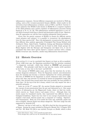 inﬂammatory responses. Several diﬀerent components are involved in TLR sig-
nalling, such as IL-1 receptor-associated kinases (IRAK), which results in the
activation of pro-inﬂammatory cytokines, such as TNF-α and IL-6. Current ev-
idence indicates that IRAK-3 (also known as IRAK-M) is a negative regulator
of the TLR pathways and a master regulator of inﬂammatory processes during
Sepsis [8, 9, 10, 11, 12, 13]. This inﬂammatory mediated approach is a very ac-
tive ﬁeld of research both from a clinical and proteomics point of view. However,
these IL approaches are still far from reaching widespread clinical practice.
    Given that the genetic sequence of IRAK-3 is known for diﬀerent species
(most primates and rodents), it is possible to reconstruct the phyologenetic
trees for these species [14]1 . Since the phylogenetic reconstruction by means of
four diﬀerent data analysis approaches (Unweighed Pair Group Method with
Arithmetic Mean, Jukes-Cantor, Neighbour Joining and Maximum Likelihood
-a good overview of these methods can be found in [14]) clearly groups the
Homo Sapiens with the Macaque and Orangutan (see ﬁgure 2.1), it can be
concluded that these three species shared a common ancestor with a similar
IRAK-3 structure and, therefore, similar lung inﬂammation characteristics.


2.2        Historic Overview
From section 2.1, it can be concluded that Sepsis is at least as old as mankind.
About 4,000 years ago, the Egyptians postulated that the intestine contained
2
   a dangerous ‘principle’, which they deﬁned as WHDH and pronounced
‘ukhedhu’. This principle could ﬁnd its way into the vessels, settle anywhere
in the body, or even ‘rise to the heart’ and kill [15].
    The concept of WHDH makes sense, given that the intestines do, in fact,
contain dangerous substances. From the Egyptians onward, auto-intoxication
from the intestine has become a common explanation for certain pathologies.
The fear of WHDH led the Egyptians to search substances that never suﬀer
decay and, thus, may prevent it in wounds by means of sympathetic magic [16].
In fact, they devised some wound salves that were probably the best possible in
those days. At the top of the list is honey, which is not only aseptic but also a
powerful antiseptic.
    Later on, in the 5th century BC, the ancient Greeks adopted or reinvented
the concept of auto-intoxication from the gut and elaborated on it. Our major
sources of information are the Hippocratic books, where we ﬁnd two words,
which concern us: Sepsis (σ η ψις) and pepsis (π˜ψις). Although these two
                               ˜
words cannot be translated exactly, they represented two diﬀerent forms of
biological breakdown. Sepsis was very close to our concept of putrefaction and
implied a bad smell, whereas pepsis was a composite of ‘cooking’, ‘digestion’,
and ‘fermentation’. Both can occur inside the body and, medically, pepsis was
seen as helpful, whereas Sepsis was always dangerous. This later usage was also
supported by Aristotle [17].
    However, one has to wait until ca. 100 AD to ﬁnd the ﬁrst documented case
of Sepsis. Among the essays included in Plutarch’s Morals (Vol. I Chapter XVI
and Vol. III, Book VI) [18] is one entitled Precepts on Health, which is often
  1 Gene   Data Source: http://www.ensembl.org/index.html
  2 Even   though they could not see the intestinal ﬂora by any optical means.


                                             23
 