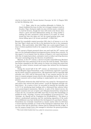 cited by its Latin title De Tuenda Sanitate Praecepta. In Vol. I, Chapter XVI,
we ﬁnd the following story:

          “ [...] Niger, when he was teaching philosophy in Galatia, by
      chance swallowed the bone of a ﬁsh; but a stranger coming to teach in
      his place, Niger, fearing he might run away with his repute, continued
      to read his lectures, though the bone still stuck in his throat; from
      whence a great and hard inﬂammation arising, he, being unable to
      undergo the pain, permitted a deep incision to be made, by which
      wound the bone was taken out; but the wound growing worse, and
      rheum falling upon it [it became purulent]3 , it killed him.”

Beyond the remarkable surgical procedure [19], what is of interest to us is the
fact that Niger’s death was not due to the operation but due to the consequent
infection. More particularly, what killed Niger was a post-surgical Sepsis, evi-
dence of which manifested itself at the surgical site on which Plutarch’s account
is clear.
    The concept of Sepsis presented above was used until the 19th century and
there are few pathophysiological investigations known during these centuries. In
this regard, it is no surprise that the history of Sepsis is very much intertwined
with that of surgical procedures, antiseptics (such as iodine) and drug discovery
(the most outstanding being the discovery of antibiotics).
    However, in the 17th century, a doctor in Leyden named Herrman Boerhave
postulated that toxic substances in the air were the cause for Sepsis. This theory
was further expanded in the 19th century by Justus von Liebig who stated that
it was the contact between wounds and oxygen that initiated the development
of Sepsis.
    During the second half of the 19th century, an obstetrician at the Vienna
General Hospital, Ignaz Semmelweis, took a revolutionary approach to prevent-
ing the death caused by puerperal fever. His department had an especially high
mortality rate (18%) and he discovered that it was common practice for stu-
dents to examine pregnant women directly after pathology lessons. By that time
hygienic measures such as hand washing or surgical gloves were not customary
practice.
    Semmelweis deducted that child bed fever was caused by “decomposed ani-
mal matter that entered the blood system” (recall the Egyptian principle out-
lined above). As a matter of fact, he succeeded in lowering the mortality rate
to 2.5 % by introducing hand washing with a chlorinated lime solution before
every gynaecological examination. However, in spite of the clinical success, the
hygienic measures were not accepted, and colleagues harassed him, being forced
to leave the city. It took him until 1863, more than 15 years after his ﬁndings, to
publish his work “Aetiology, terminus and prophylaxis of puerperal fever ” (Die
Aetiologie, der Begriﬀ und die Prophylaxis des Kindbettﬁebers). The failure to
achieve a professional reputation and the unrelenting opposition of the medi-
cal establishment may have facilitated the development of a psychiatric disease.
Semmelweis was eventually committed to a lunatic asylum where he died from
a wound infection probably as a result of the beatings he underwent there. It is
an irony of fate that he died from a disease that he dedicated his life to ﬁght. It
was the surgeon Joseph Lister who managed to introduce the general procedure
  3 The   words within brackets have been added for interpretation purposes.


                                             25
 