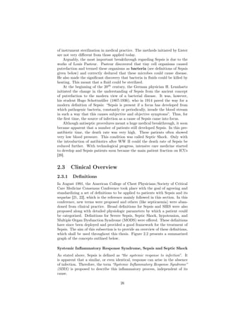 of instrument sterilization in medical practice. The methods initiated by Lister
are not very diﬀerent from those applied today.
    Arguably, the most important breakthrough regarding Sepsis is due to the
works of Louis Pasteur. Pasteur discovered that tiny cell organisms caused
putrefaction and termed these organisms as bacteria (see deﬁnitions of Sepsis
given below) and correctly deduced that these microbes could cause disease.
He also made the signiﬁcant discovery that bacteria in ﬂuids could be killed by
heating. This meant that a ﬂuid could be sterilized.
    At the beginning of the 20th century, the German physician H. Lennhartz
initiated the change in the understanding of Sepsis from the ancient concept
of putrefaction to the modern view of a bacterial disease. It was, however,
his student Hugo Schottmüller (1867-1936), who in 1914 paved the way for a
modern deﬁnition of Sepsis: “Sepsis is present if a focus has developed from
which pathogenic bacteria, constantly or periodically, invade the blood stream
in such a way that this causes subjective and objective symptoms”. Thus, for
the ﬁrst time, the source of infection as a cause of Sepsis came into focus.
    Although antiseptic procedures meant a huge medical breakthrough, it soon
became apparent that a number of patients still developed Sepsis. In this pre-
antibiotic time, the death rate was very high. These patients often showed
very low blood pressure. This condition was called Septic Shock. Only with
the introduction of antibiotics after WW II could the death rate of Sepsis be
reduced further. With technological progress, intensive care medicine started
to develop and Sepsis patients soon became the main patient fraction on ICUs
[20].


2.3     Clinical Overview
2.3.1    Deﬁnitions
In August 1991, the American College of Chest Physicians/Society of Critical
Care Medicine Consensus Conference took place with the goal of agreeing and
standardizing a set of deﬁnitions to be applied to patients with Sepsis and its
sequelae [21, 22], which is the reference mainly followed in this section. In this
conference, new terms were proposed and others (like septicaemia) were aban-
doned from clinical practice. Broad deﬁnitions for Sepsis and SIRS were also
proposed along with detailed physiologic parameters by which a patient could
be categorized. Deﬁnitions for Severe Sepsis, Septic Shock, hypotension, and
Multiple Organ Dysfunction Syndrome (MODS) were oﬀered. These deﬁnitions
have since been deployed and provided a good framework for the treatment of
Sepsis. The aim of this subsection is to provide an overview of these deﬁnitions,
which shall be used throughout this thesis. Figure 2.2 presents a summarized
graph of the concepts outlined below.

Systemic Inﬂammatory Response Syndrome, Sepsis and Septic Shock
As stated above, Sepsis is deﬁned as “the systemic response to infection”. It
is apparent that a similar, or even identical, response can arise in the absence
of infection. Therefore, the term “Systemic Inﬂammatory Response Syndrome”
(SIRS) is proposed to describe this inﬂammatory process, independent of its
cause.

                                       26
 