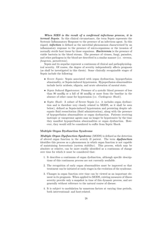 When SIRS is the result of a conﬁrmed infectious process, it is
termed Sepsis. In this clinical circumstance, the term Sepsis represents the
Systemic Inﬂammatory Response to the presence of an infectious agent. In this
regard, infection is deﬁned as the microbial phenomenon characterized by an
inﬂammatory response to the presence of micro-organisms or the invasion of
normally sterile host tissue by those organisms. Bacteremia is the presence of
viable bacteria in the blood stream. The presence of viruses, fungi, parasites,
and other pathogens in the blood are described in a similar manner (i.e. viremia,
fungemia, parasitemia).
    Sepsis and its sequelae represent a continuum of clinical and pathophysiolog-
ical severity. Of course, the degree of severity independently aﬀects prognosis
(as shall be investigated in this thesis). Some clinically recognizable stages of
Sepsis include the following:
   • Severe Sepsis: Sepsis associated with organ dysfunction, hypoperfusion
     abnormality, or Sepsis-induced hypotension. Hypoperfusion abnormalities
     include lactic acidosis, oliguria, and acute alteration of mental state.
   • Sepsis Induced Hypotension: Presence of a systolic blood pressure of less
     than 90 mmHg or a fall of 40 mmHg or more from the baseline in the
     absence of other cause for hypotension (i.e. Cardiogenic Shock ).
   • Septic Shock : A subset of Severe Sepsis (i.e. it includes organ dysfunc-
     tion and is therefore very closely related to MODS, as it shall be seen
     below), deﬁned as Sepsis-induced hypotension and persisting despite ad-
     equate ﬂuid resuscitation (ﬂuid administration), along with the presence
     of hypoperfusion abnormalities or organ dysfunction. Patients receiving
     inotropic or vasopressor agents may no longer be hypotensive by the time
     they manifest hypoperfusion abnormalities or organ dysfunction. How-
     ever, they would still be considered to suﬀer from Septic Shock.

Multiple Organ Dysfunction Syndrome
Multiple Organ Dysfunction Syndrome (MODS) is deﬁned as the detection
of altered organ function in the acutely ill patient. The term dysfunction
identiﬁes this process as a phenomenon in which organ function is not capable
of maintaining homeostasis (system stability). This process, which may be
absolute or relative, can be more readily identiﬁed as a continuum of change
over time for which it must be considered that:
  1. It describes a continuum of organ dysfunction, although speciﬁc descrip-
     tions of this continuous process are not currently available.
  2. The recognition of early organ abnormalities must be improved so that
     treatment can be initiated at early stages in the evolution of the syndrome.
  3. Changes in organ function over time can be viewed as an important ele-
     ment in its prognosis. When applied to MODS, existing measures of illness
     severity provide only a snapshot in time of this dynamic process, and are
     generally without reference to the natural course of disease.
  4. It is subject to modulation by numerous factors at varying time periods,
     both interventional- and host-related.

                                       28
 