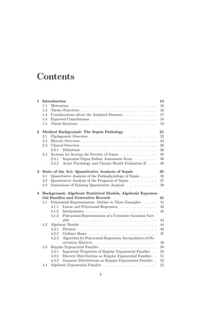 Contents

1 Introduction                                                                                          15
  1.1 Motivation . . . . . . . . . . . . .    . . . . . .   .   .   .   .   .   .   .   .   .   .   .   16
  1.2 Thesis Objectives . . . . . . . . . .   . . . . . .   .   .   .   .   .   .   .   .   .   .   .   16
  1.3 Considerations about the Analysed       Datasets .    .   .   .   .   .   .   .   .   .   .   .   17
  1.4 Expected Contributions . . . . . .      . . . . . .   .   .   .   .   .   .   .   .   .   .   .   18
  1.5 Thesis Structure . . . . . . . . . .    . . . . . .   .   .   .   .   .   .   .   .   .   .   .   18

2 Medical Background: The Sepsis Pathology                                                              21
  2.1 Phylogenetic Overview . . . . . . . . . . . . . . . . . . .                   . .     .   .   .   22
  2.2 Historic Overview . . . . . . . . . . . . . . . . . . . . . .                 . .     .   .   .   23
  2.3 Clinical Overview . . . . . . . . . . . . . . . . . . . . . .                 . .     .   .   .   26
      2.3.1 Deﬁnitions . . . . . . . . . . . . . . . . . . . . .                    . .     .   .   .   26
  2.4 Systems for Scoring the Severity of Sepsis . . . . . . . .                    . .     .   .   .   29
      2.4.1 Sequential Organ Failure Assessment Score . . .                         . .     .   .   .   30
      2.4.2 Acute Physiology and Chronic Health Evaluation                          II      .   .   .   30

3 State of the Art: Quantitative Analysis of Sepsis                        35
  3.1 Quantitative Analysis of the Pathophysiology of Sepsis . . . . . . 35
  3.2 Quantitative Analysis of the Prognosis of Sepsis . . . . . . . . . . 37
  3.3 Limitations of Existing Quantitative Analysis . . . . . . . . . . . 39

4 Background: Algebraic Statistical Models, Algebraic Exponen-
  tial Families and Generative Kernels                                                                  41
  4.1 Polynomial Representation: Outline in Three Examples . . . . .                                    41
       4.1.1 Linear and Polynomial Regression . . . . . . . . . . . . .                                 42
       4.1.2 Interpolation . . . . . . . . . . . . . . . . . . . . . . . . .                            42
       4.1.3 Polynomial Representation of a Univariate Gaussian Vari-
              able . . . . . . . . . . . . . . . . . . . . . . . . . . . . . .                          43
  4.2 Algebraic Models . . . . . . . . . . . . . . . . . . . . . . . . . . .                            44
       4.2.1 Division . . . . . . . . . . . . . . . . . . . . . . . . . . . .                           46
       4.2.2 Gröbner Bases . . . . . . . . . . . . . . . . . . . . . . . .                              47
       4.2.3 Algorithm for Polynomial Regression/Interpolation of Ob-
              servation Matrices . . . . . . . . . . . . . . . . . . . . . .                            48
  4.3 Regular Exponential Families . . . . . . . . . . . . . . . . . . . .                              50
       4.3.1 Important Properties of Regular Exponential Families . .                                   50
       4.3.2 Discrete Distributions as Regular Exponential Families . .                                 51
       4.3.3 Gaussian Distributions as Regular Exponential Families .                                   52
  4.4 Algebraic Exponential Families . . . . . . . . . . . . . . . . . . .                              52

                                        3
 