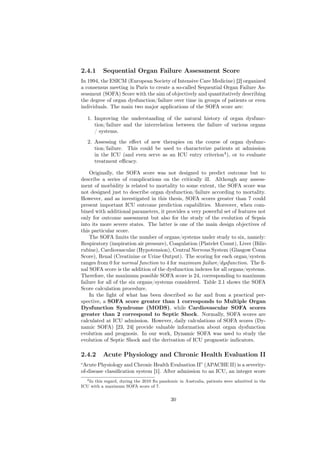 2.4.1     Sequential Organ Failure Assessment Score
In 1994, the ESICM (European Society of Intensive Care Medicine) [2] organized
a consensus meeting in Paris to create a so-called Sequential Organ Failure As-
sessment (SOFA) Score with the aim of objectively and quantitatively describing
the degree of organ dysfunction/failure over time in groups of patients or even
individuals. The main two major applications of the SOFA score are:

   1. Improving the understanding of the natural history of organ dysfunc-
      tion/failure and the interrelation between the failure of various organs
      / systems.
   2. Assessing the eﬀect of new therapies on the course of organ dysfunc-
      tion/failure. This could be used to characterize patients at admission
      in the ICU (and even serve as an ICU entry criterion4 ), or to evaluate
      treatment eﬃcacy.

    Originally, the SOFA score was not designed to predict outcome but to
describe a series of complications on the critically ill. Although any assess-
ment of morbidity is related to mortality to some extent, the SOFA score was
not designed just to describe organ dysfunction/failure according to mortality.
However, and as investigated in this thesis, SOFA scores greater than 7 could
present important ICU outcome prediction capabilities. Moreover, when com-
bined with additional parameters, it provides a very powerful set of features not
only for outcome assessment but also for the study of the evolution of Sepsis
into its more severe states. The latter is one of the main design objectives of
this particular score.
    The SOFA limits the number of organs/systems under study to six, namely:
Respiratory (inspiration air pressure), Coagulation (Platelet Count), Liver (Bilir-
rubine), Cardiovascular (Hypotension), Central Nervous System (Glasgow Coma
Score), Renal (Creatinine or Urine Output). The scoring for each organ/system
ranges from 0 for normal function to 4 for maximum failure/dysfunction. The ﬁ-
nal SOFA score is the addition of the dysfunction indexes for all organs/systems.
Therefore, the maximum possible SOFA score is 24, corresponding to maximum
failure for all of the six organs/systems considered. Table 2.1 shows the SOFA
Score calculation procedure.
    In the light of what has been described so far and from a practical per-
spective, a SOFA score greater than 1 corresponds to Multiple Organ
Dysfunction Syndrome (MODS), while Cardiovascular SOFA scores
greater than 2 correspond to Septic Shock. Normally, SOFA scores are
calculated at ICU admission. However, daily calculations of SOFA scores (Dy-
namic SOFA) [23, 24] provide valuable information about organ dysfunction
evolution and prognosis. In our work, Dynamic SOFA was used to study the
evolution of Septic Shock and the derivation of ICU prognostic indicators.

2.4.2     Acute Physiology and Chronic Health Evaluation II
“Acute Physiology and Chronic Health Evaluation II” (APACHE II) is a severity-
of-disease classiﬁcation system [1]. After admission to an ICU, an integer score
  4 In this regard, during the 2010 ﬂu pandemic in Australia, patients were admitted in the

ICU with a maximum SOFA score of 7.


                                            30
 