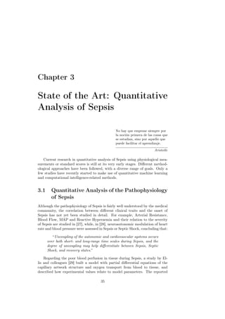 Chapter 3

State of the Art: Quantitative
Analysis of Sepsis

                                                No hay que empezar siempre por
                                                la noción primera de las cosas que
                                                se estudian, sino por aquello que
                                                puede facilitar el aprendizaje.

                                                                         Aristotle

   Current research in quantitative analysis of Sepsis using physiological mea-
surements or standard scores is still at its very early stages. Diﬀerent method-
ological approaches have been followed, with a diverse range of goals. Only a
few studies have recently started to make use of quantitative machine learning
and computational intelligence-related methods.


3.1     Quantitative Analysis of the Pathophysiology
        of Sepsis
Although the pathophysiology of Sepsis is fairly well understood by the medical
community, the correlation between diﬀerent clinical traits and the onset of
Sepsis has not yet been studied in detail. For example, Arterial Resistance,
Blood Flow, MAP and Reactive Hyperaemia and their relation to the severity
of Sepsis are studied in [27], while, in [28], neuroautonomic modulation of heart
rate and blood pressure were assessed in Sepsis or Septic Shock, concluding that:

         “Uncoupling of the autonomic and cardiovascular systems occurs
      over both short- and long-range time scales during Sepsis, and the
      degree of uncoupling may help diﬀerentiate between Sepsis, Septic
      Shock, and recovery states.”

    Regarding the poor blood perfusion in tissue during Sepsis, a study by El-
lis and colleagues [29] built a model with partial diﬀerential equations of the
capillary network structure and oxygen transport from blood to tissue, and
described how experimental values relate to model parameters. The reported

                                       35
 