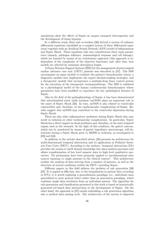simulations show the eﬀects of Sepsis on oxygen transport heterogeneity and
the development of tissue hypoxia.
    In a diﬀerent study, Ross and co-workers [30] derived a system of ordinary
diﬀerential equations (modelled as a coupled system of three diﬀerential equa-
tions) together with an Artiﬁcial Neural Network (ANN) model of inﬂammation
and Septic Shock. These equations take into consideration three main param-
eters (namely, pathogen inﬂuence, immunological response and cell damage),
which are learned by means of an evolutionary approach (this approach is in-
dependent of the complexity of the objective functions) and, after that, four
models are selected by minimum description length.
    A Fuzzy Decision Support System (DSS) for the management of post-surgical
cardiac intensive care unit (CICU) patients was described in [31]. The DSS
encompasses an input module to evaluate the patient’s hemodynamic status; a
diagnostic module that implements the expert decision-making strategies; and
a therapeutic module that incorporates a multiple-drug fuzzy control system
for the execution of the therapeutic recommendations. The DSS is validated
on a physiological model of the human cardiovascular hemodynamics whose
parameters have been modiﬁed to reproduce the key pathological features of
Sepsis.
    Also in the ﬁeld of the pathophysiology of Sepsis, it has been demonstrated
that mitochondrial nitric oxide synthase (mtNOS) plays an important role in
the onset of Septic Shock [32]. In turn, mtNOS is also related to ventricular
contractility and, therefore, to the cardiovascular complications of Sepsis. Re-
sults suggest that mtNOS may contribute to the ventricular depression during
Septic Shock.
    There are also other inﬂammatory mediators during Septic Shock that may
result in ischemia or other cardiovascular complications. In particular, Septic
Shock has a direct impact in tissue perfusion and, therefore, in the most irrigated
organs such as the stomach. In the light of this condition, the gastric mucosa,
which can be monitored by means of gastric impedance spectroscopy, will de-
teriorate during a Septic Shock prior to MODS or ischemia, as investigated in
[33] and [34].
    In addition to the articles described above, [35] presents an architecture for
multi-dimensional temporal abstraction and its application in Pediatric Inten-
sive Care Units (PICU). According to the authors, “temporal abstraction (TA)
provides the means to instil domain knowledge into data analysis processes and
allows transformation of low level numeric data to high level qualitative nar-
ratives. TA mechanisms have been primarily applied to uni-dimensional data
sources equating to single patients in the clinical context”. This architecture
enables the analysis of data arriving from a number of patients, as well as the
detection of several conditions within the PICU, including Sepsis.
    Diﬀerent papers in this ﬁeld address the problem of rule generation [36]
[37]. It is argued in [36] that, due to the irregularities in patient data recording
at ICUs, it is worth exploring a generalization paradigm (i.e., individual cases
generalized to more general rules) rather than an association paradigm, which
combines single data attributes from an individual patient. The algorithm for
rule generation and classiﬁcation presented in this work is based on heuristically
generated set-based data intersections in the development of Sepsis. On the
other hand, the approach in [37] entails embedding a rule generation algorithm
into a medical data mining cycle. The architecture of the system is improved

                                        36
 