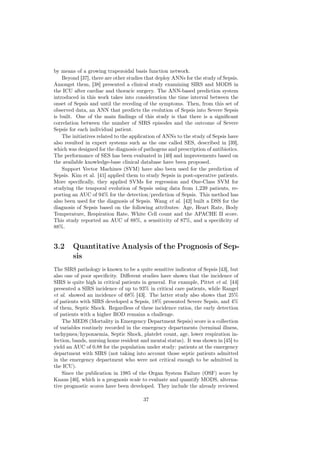by means of a growing trapezoidal basis function network.
    Beyond [37], there are other studies that deploy ANNs for the study of Sepsis.
Amongst them, [38] presented a clinical study examining SIRS and MODS in
the ICU after cardiac and thoracic surgery. The ANN-based prediction system
introduced in this work takes into consideration the time interval between the
onset of Sepsis and until the receding of the symptoms. Then, from this set of
observed data, an ANN that predicts the evolution of Sepsis into Severe Sepsis
is built. One of the main ﬁndings of this study is that there is a signiﬁcant
correlation between the number of SIRS episodes and the outcome of Severe
Sepsis for each individual patient.
    The initiatives related to the application of ANNs to the study of Sepsis have
also resulted in expert systems such as the one called SES, described in [39],
which was designed for the diagnosis of pathogens and prescription of antibiotics.
The performance of SES has been evaluated in [40] and improvements based on
the available knowledge-base clinical database have been proposed.
    Support Vector Machines (SVM) have also been used for the prediction of
Sepsis. Kim et al. [41] applied them to study Sepsis in post-operative patients.
More speciﬁcally, they applied SVMs for regression and One-Class SVM for
studying the temporal evolution of Sepsis using data from 1,239 patients, re-
porting an AUC of 94% for the detection/prediction of Sepsis. This method has
also been used for the diagnosis of Sepsis. Wang et al. [42] built a DSS for the
diagnosis of Sepsis based on the following attributes: Age, Heart Rate, Body
Temperature, Respiration Rate, White Cell count and the APACHE II score.
This study reported an AUC of 88%, a sensitivity of 87%, and a speciﬁcity of
88%.


3.2     Quantitative Analysis of the Prognosis of Sep-
        sis
The SIRS pathology is known to be a quite sensitive indicator of Sepsis [43], but
also one of poor speciﬁcity. Diﬀerent studies have shown that the incidence of
SIRS is quite high in critical patients in general. For example, Pittet et al. [44]
presented a SIRS incidence of up to 93% in critical care patients, while Rangel
et al. showed an incidence of 68% [43]. The latter study also shows that 25%
of patients with SIRS developed a Sepsis, 18% presented Severe Sepsis, and 4%
of them, Septic Shock. Regardless of these incidence ratios, the early detection
of patients with a higher ROD remains a challenge.
    The MEDS (Mortality in Emergency Department Sepsis) score is a collection
of variables routinely recorded in the emergency departments (terminal illness,
tachypnea/hypoxaemia, Septic Shock, platelet count, age, lower respiration in-
fection, bands, nursing home resident and mental status). It was shown in [45] to
yield an AUC of 0.88 for the population under study: patients at the emergency
department with SIRS (not taking into account those septic patients admitted
in the emergency department who were not critical enough to be admitted in
the ICU).
    Since the publication in 1985 of the Organ System Failure (OSF) score by
Knaus [46], which is a prognosis scale to evaluate and quantify MODS, alterna-
tive prognostic scores have been developed. They include the already reviewed

                                        37
 