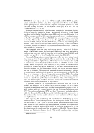 APACHE II score [1], as well as the SOFA score [2], and the LODS (Logistic
Organ Dysfunction System) [47]. Two prognostic scores based on the PIRO
model (predisposition, insult/infection, response and organ dysfunction) have
also been recently proposed: the SAPS3 PIRO score ([48]: AUC 0.77) and the
PIRO score ([49]: AUC 0.70).
     Machine learning methods have been used with varying success for the pre-
diction of mortality caused by Sepsis. A diagnostic system for Septic Shock
based on ANNs (Radial Basis Functions -RBF- and supervised Growing Neu-
ral Gas) was presented in [50], reporting an overall correct classiﬁcation rate
of 67.84%, with a high speciﬁcity of 91.61%, but an extremely poor sensitivity
of 24.94%. Also in this area, Brause et al. [51] applied an evolutionary algo-
rithm to an RBF network (the MEDAN Project) to obtain, over a retrospective
dataset, a set of predictive attributes for assessing mortality for Abdominal Sep-
sis, namely Systolic and Diastolic blood pressure and thrombocytes. This study
reported an AUC of 0.90-0.92.
     SVM methods have also been used in this context. Tang et al. [52] pre-
sented a SVM-based system for Sepsis and SIRS prediction from non-invasive
cardiovascular spectrum analysis, reporting an overall accuracy of 84.62%, with
a rather low speciﬁcity of 62.50% and a high sensitivity of 94.44%.
     As described in previous sections, Sepsis can evolve into more critical condi-
tions (namely, Severe Sepsis and Septic Shock) and it can also result in the death
of the patient (60% for Septic Shock). Medical symptoms were modelled in [53]
as observations caused by the transitions in time in a Hidden Markov Model
(HMM), where each patient class (surviving or not) deﬁnes its own transition
probabilities between the states, especially to the death and dismissal state.
Therefore, at least two HMM models are derived: one for the surviving patients
and one for deceased. The diagnostic approach presented in this paper consists
of presenting the patient data to a system which computes the probability for
them to be either part of the surviving or the non-surviving HMM. According
to authors, the understanding of the underlying state transition probabilities
results in a “prediction probability success of about 91%”. This study goes be-
yond the clinical septic evolution described above and considers the diﬀerent
evolution states during an episode of Septic Shock.
     A predictor based on the physiological data available from the IMPACT
project1 was deﬁned in [54]. It studies the correlations between HR, MAP, Body
Temperature and Respiration Rate, in order to distinguish between critically ill
adult patients with and without Sepsis in the ﬁrst 24 hours of admission to an
ICU. This study concludes that MAP and Body Temperature are independently
related to the onset of Sepsis. However, this clinical viewpoint is more related to
the cardiovascular function and it is therefore more predictive of Severe Sepsis
and Septic Shock.
     Also regarding HR monitoring, HR variability was studied in [55], and a
predictive model based on this parameter was developed in search of abnormal
HR characteristics (HRC) prior to neonatal Sepsis. The predictive model devel-
oped in this article is based on multivariate logistic regression models adjusted
for repeated measures, with the HRC values as predictor variables prior to the
deterioration on the condition of the newborn (i.e., CRASH: Cultures, Resus-
citation and Antibiotics Started Here). This article concludes that real-time
  1 www.piccm.com



                                        38
 