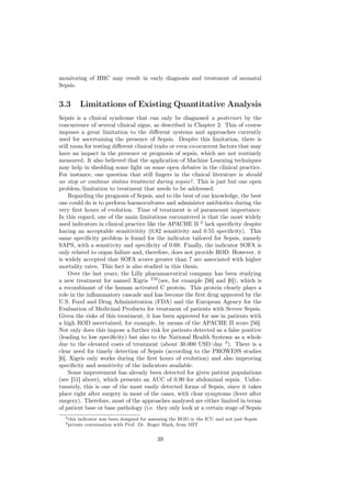 monitoring of HRC may result in early diagnosis and treatment of neonatal
Sepsis.


3.3         Limitations of Existing Quantitative Analysis
Sepsis is a clinical syndrome that can only be diagnosed a posteriori by the
concurrence of several clinical signs, as described in Chapter 2. This of course
imposes a great limitation to the diﬀerent systems and approaches currently
used for ascertaining the presence of Sepsis. Despite this limitation, there is
still room for testing diﬀerent clinical traits or even co-ocurrent factors that may
have an impact in the presence or prognosis of sepsis, which are not routinely
measured. It also believed that the application of Machine Learning techniques
may help in shedding some light on some open debates in the clinical practice.
For instance, one question that still lingers in the clinical literature is should
we stop or continue statins treatment during sepsis?. This is just but one open
problem/limitation to treatment that needs to be addressed.
     Regarding the prognosis of Sepsis, and to the best of our knowledge, the best
one could do is to perform haemocultures and administer antibiotics during the
very ﬁrst hours of evolution. Time of treatment is of paramount importance.
In this regard, one of the main limitations encountered is that the most widely
used indicators in clinical practice like the APACHE II 2 lack speciﬁcity despite
having an acceptable sensitivitity (0.82 sensitivity and 0.55 speciﬁcity). This
same speciﬁcity problem is found for the indicator tailored for Sepsis, namely
SAPS, with a sensitivity and speciﬁcity of 0.69. Finally, the indicator SOFA is
only related to organ failure and, therefore, does not provide ROD. However, it
is widely accepted that SOFA scores greater than 7 are associated with higher
mortality rates. This fact is also studied in this thesis.
     Over the last years, the Lilly pharamaceutical company has been studying
a new treatment for named Xigris TM (see, for example [56] and [6]), which is
a recombinant of the human activated C protein. This protein clearly plays a
role in the inﬂammatory cascade and has become the ﬁrst drug approved by the
U.S. Food and Drug Administration (FDA) and the European Agency for the
Evaluation of Medicinal Products for treatment of patients with Severe Sepsis.
Given the risks of this treatment, it has been approved for use in patients with
a high ROD ascertained, for example, by means of the APACHE II score [56].
Not only does this impose a further risk for patients detected as a false positive
(leading to low speciﬁcity) but also to the National Health Systems as a whole
due to the elevated costs of treatment (about 30.000 USD/day 3 ). There is a
clear need for timely detection of Sepsis (according to the PROWESS studies
[6], Xigris only works during the ﬁrst hours of evolution) and also improving
speciﬁcity and sensitivity of the indicators available.
     Some improvement has already been detected for given patient populations
(see [51] above), which presents an AUC of 0.90 for abdominal sepsis. Unfor-
tunately, this is one of the most easily detected forms of Sepsis, since it takes
place right after surgery in most of the cases, with clear symptoms (fever after
surgery). Therefore, most of the approaches analysed are either limited in terms
of patient base or base pathology (i.e. they only look at a certain stage of Sepsis
  2 this   indicator was been designed for assessing the ROD in the ICU and not just Sepsis
  3 private   conversation with Prof. Dr. Roger Mark, from MIT


                                              39
 