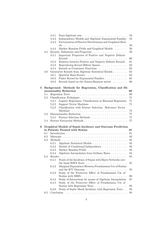 4.4.1  Semi-Algebraic sets . . . . . . . . . . . . . . . . . . . . . .     53
         4.4.2  Independence Models and Algebraic Exponential Families              54
         4.4.3  Factorization of Discrete Distributions and Graphical Mod-
                els . . . . . . . . . . . . . . . . . . . . . . . . . . . . . . .   56
         4.4.4 Markov Random Fields and Graphical Models . . . . . .                56
   4.5   Kernels: Deﬁnitions and Properties . . . . . . . . . . . . . . . . .       59
         4.5.1 Important Properties of Positive and Negative Deﬁnite
                Kernels . . . . . . . . . . . . . . . . . . . . . . . . . . . .     60
         4.5.2 Relation between Positive and Negative Deﬁnite Kernels .             61
         4.5.3 Reproducing Kernel Hilbert Spaces . . . . . . . . . . . . .          62
         4.5.4 Kernels as Covariance Functions . . . . . . . . . . . . . .          62
   4.6   Generative Kernels from Algebraic Statistical Models . . . . . . .         64
         4.6.1 Quotient Basis Kernel . . . . . . . . . . . . . . . . . . . .        64
         4.6.2 Fisher Kernel for Exponential Families . . . . . . . . . . .         65
         4.6.3 Kernels based on the Jensen-Shannon metric . . . . . . .             66

5 Background: Methods for Regression, Classiﬁcation and Di-
  mensionality Reduction                                                            69
  5.1 Regression Trees . . . . . . . . . . . . . . . . . . . . . . . . . . .        69
  5.2 Classiﬁcation Techniques . . . . . . . . . . . . . . . . . . . . . . .        71
      5.2.1 Logistic Regression: Classiﬁcation as Binomial Regression               71
      5.2.2 Support Vector Machines . . . . . . . . . . . . . . . . . .             71
      5.2.3 Classiﬁcation with Feature Selection: Relevance Vector
             Machines . . . . . . . . . . . . . . . . . . . . . . . . . . .         75
  5.3 Dimensionality Reduction . . . . . . . . . . . . . . . . . . . . . .          77
      5.3.1 Feature Selection Methods . . . . . . . . . . . . . . . . . .           77
  5.4 Feature Extraction Methods . . . . . . . . . . . . . . . . . . . . .          77

6 Graphical Models of Sepsis Incidence and Outcome Prediction
  in Patients Treated with Statins                                                  81
  6.1 Introduction . . . . . . . . . . . . . . . . . . . . . . . . . . . . . .      81
  6.2 Materials . . . . . . . . . . . . . . . . . . . . . . . . . . . . . . .       82
  6.3 Methods . . . . . . . . . . . . . . . . . . . . . . . . . . . . . . . .       82
      6.3.1 Algebraic Statistical Models . . . . . . . . . . . . . . . . .          82
      6.3.2 Models of Conditional Independence . . . . . . . . . . . .              83
      6.3.3 Markov Random Fields . . . . . . . . . . . . . . . . . . .              83
      6.3.4 Algebraic Interpolation from Gröbner Bases . . . . . . . .              84
  6.4 Results . . . . . . . . . . . . . . . . . . . . . . . . . . . . . . . . .     85
      6.4.1 Study of the Incidence of Sepsis with Bayes Networks over
             the basal SOFA Score . . . . . . . . . . . . . . . . . . . .           85
      6.4.2 Marginal Dependence Between Preadmission Use of Statins
             and the ICU Outcome . . . . . . . . . . . . . . . . . . . .            85
      6.4.3 Study of the Protective Eﬀect of Preadmission Use of
             Statins with MRFs . . . . . . . . . . . . . . . . . . . . . .          90
      6.4.4 Study of Interactions by means of Algebraic Interpolation               91
      6.4.5 Study of the Protective Eﬀect of Preadmission Use of
             Statins with Regression Trees . . . . . . . . . . . . . . . .          92
      6.4.6 Study of Septic Shock Incidence with Regression Trees . .               93
  6.5 Conclusion . . . . . . . . . . . . . . . . . . . . . . . . . . . . . .        94

                                          4
 