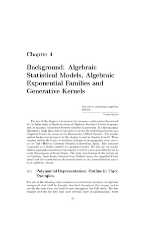 Chapter 4

Background: Algebraic
Statistical Models, Algebraic
Exponential Families and
Generative Kernels

                                                 And now to something completely
                                                 diﬀerent.

                                                                    Monty Python

    The aim of this chapter is to present the necessary mathematical framework
for the latter study of Sepsis by means of Algebraic Statistical Models in general
and the marginal dependence between variables in particular. It is this marginal
dependence study that shall be used later to derive the underlying relations and
Graphical Models by means of the Hammersley Cliﬀord theorem. The mathe-
matical background presented in this chapter is used in chapters 6 and 8. These
chapters include the study the incidence of Sepsis in the geographic area covered
by the Vall d’Hebron University Hospital in Barcelona, Spain. This incidence
is modeled as a hidden variable in a graphical model. We also use the mathe-
matical approach presented in this chapter to derive a new generative kernel to
study the prognosis of Severe Sepsis. The main contributions of this section are
the Quotient Basis Kernel obtained from Gröbner bases, the simpliﬁed Fisher
kernel and the representation the kernels based on the Jensen-Shannon metric
in an algebraic context.


4.1     Polynomial Representation: Outline in Three
        Examples
The aim of the following three examples is to intuitively introduce the algebraic
background that shall be formally described throughout this chapter and to
provide the main ideas that shall be used throughout this PhD thesis. The ﬁrst
example provides the ﬁrst (and most obvious) layer of algebraization, where

                                       41
 