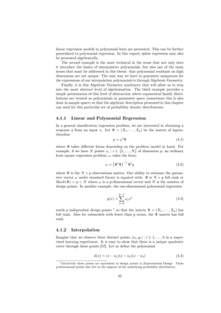 linear regression models in polynomial form are presented. This can be further
generalized to polynomial regression. In this regard, spline regression may also
be presented algebraically.
    The second example is the most technical in the sense that not only does
it introduce the basics of interpolative polynomials, but also one of the main
issues that must be addressed in this thesis: that polynomial residuals on high
dimensions are not unique. The only way we have to guarantee uniqueness for
the expressions of our interpolation polynomials is through Algebraic Geometry.
    Finally, it is this Algebraic Geometry machinery that will allow us to step
into the most abstract level of algebraization. The third example provides a
simple presentation of this level of abstraction where exponential family distri-
butions are treated as polynomials in parameter space (sometimes this is also
done in sample space) so that the algebraic description presented in this chapter
can used for this particular set of probability density distributions.


4.1.1     Linear and Polynomial Regression
In a general classiﬁcation/regression problem, we are interested in obtaining a
response y from an input x. Let Ψ = (X1 , · · · , Xp ) be the matrix of inputs.
therefore
                                    y = ωt Ψ                               (4.1)
where Ψ takes diﬀerent forms depending on the problem/model at hand. For
example, if we have N points xi : i ∈ {1, . . . , N } of dimension p, an ordinary
least square regression problem, ω takes the form:
                                                 −1
                                   ω = Ψt Ψ           Ψt y                           (4.2)

where Ψ is the N × p observations matrix. Our ability to estimate the param-
eter vector ω under standard theory is equated with: Ψ is N × p full rank or
Rank(Ψ) = p < N where ω is a p-dimensional vector and N is the number of
design points. In another example, the one-dimensional polynomial regression

                                             p−1
                                    y(x) =         ωj xj                             (4.3)
                                             j=0

needs p independent design points 1 so that the matrix Ψ = (X1 , · · · , Xp ) has
full rank. Also for submodels with fewer than p terms, the Ψ matrix has full
rank.


4.1.2     Interpolation
Imagine that we observe three distinct points (ai , yi ) : i ∈ 1, . . . , 3 in a super-
vised learning experiment. It is easy to show that there is a unique quadratic
curve through these points [57]. Let us deﬁne the polynomial

                           d(x) = (x − a1 )(x − a2 )(x − a3 )                        (4.4)
   1 Intuitively these points are equivalent to design points in Experimental Design. These

p-dimensional points also live in the support of the underlying probability distribution.


                                            42
 