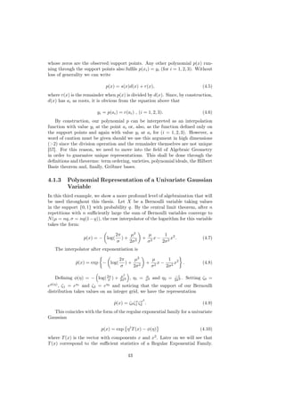 whose zeros are the observed/support points. Any other polynomial p(x) run-
ning through the support points also fulﬁls p(xi ) = yi (for i = 1, 2, 3). Without
loss of generality we can write

                            p(x) = s(x)d(x) + r(x),                                  (4.5)
where r(x) is the remainder when p(x) is divided by d(x). Since, by construction,
d(x) has ai as roots, it is obvious from the equation above that

                        yi = p(ai ) = r(ai ) , (i = 1, 2, 3).                        (4.6)
    By construction, our polynomial p can be interpreted as an interpolation
function with value yi at the point ai or, also, as the function deﬁned only on
the support points and again with value yi at ai for (i = 1, 2, 3). However, a
word of caution must be given should we use this argument in high dimensions
(>2) since the division operation and the remainder themselves are not unique
[57]. For this reason, we need to move into the ﬁeld of Algebraic Geometry
in order to guarantee unique representations. This shall be done through the
deﬁnitions and theorems: term ordering, varieties, polynomial ideals, the Hilbert
Basis theorem and, ﬁnally, Gröbner bases.

4.1.3    Polynomial Representation of a Univariate Gaussian
         Variable
In this third example, we show a more profound level of algebraization that will
be used throughout this thesis. Let X be a Bernoulli variable taking values
in the support {0, 1} with probability q. By the central limit theorem, after n
repetitions with n suﬃciently large the sum of Bernoulli variables converge to
N (µ = nq, σ = nq(1 − q)), the raw interpolator of the logarithm for this variable
takes the form:

                                  2π    µ2            µ      1
                 p(x) = − log(       )+ 2        +       x − 2 x2 .                  (4.7)
                                  σ    2σ             σ2    2σ
   The interpolator after exponentiation is

                                    2π    µ2              µ      1
             p(x) = exp − log(
             ˆ                         )+ 2          +       x − 2 x2 .              (4.8)
                                    σ    2σ               σ2    2σ

                                     µ2              µ               −1
   Deﬁning φ(η) = − log( 2π ) +
                          σ         2σ 2   , η1 =    σ2   and η2 =   2σ 2 .   Setting ζ0 =
eφ(η) , ζ1 = eη1 and ζ2 = eη2 and noticing that the support of our Bernoulli
distribution takes values on an integer grid, we have the representation
                                                 2
                                            x x
                                 p(x) = ζ0 ζ1 ζ2 .
                                 ˆ                                                   (4.9)
  This coincides with the form of the regular exponential family for a univariate
Gaussian

                          p(x) = exp η t T (x) − φ(η)                               (4.10)
where T (x) is the vector with components x and x2 . Later on we will see that
T (x) correspond to the suﬃcient statistics of a Regular Exponential Family.

                                           43
 