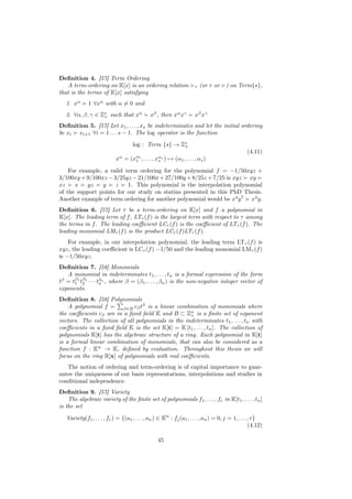 Deﬁnition 4. [57] Term Ordering
   A term-ordering on K[x] is an ordering relation                   τ   (or τ or    ) on Term{s},
that is the terms of K[x] satisfying
   1. xα      1 ∀xα with α = 0 and
   2. ∀α, β, γ ∈ Zs such that xα
                  +                           xβ , then xα xγ        xβ xγ
Deﬁnition 5. [57] Let x1 , . . . , xs be indeterminates and let the initial ordering
be xi xi+1 ∀i = 1 . . . s − 1. The log operator is the function
                                     log : Term {s} → Zs
                                                       +
                                                                                                (4.11)
                            xα = (xα1 , . . . , xαs ) → (α1 , . . . , αs )
                                   1             s

    For example, a valid term ordering for the polynomial f = −1/50xyz +
3/100xy + 9/100xz − 3/25yz − 21/100x + 27/100y + 8/25z + 7/25 is xyz xy
xz    x    yz   y    z    1. This polynomial is the interpolation polynomial
of the support points for our study on statins presented in this PhD Thesis.
Another example of term ordering for another polynomial would be x4 y 7 x4 y.
Deﬁnition 6. [57] Let τ be a term-ordering on K[x] and f a polynomial in
K[x]. The leading term of f , LTτ (f ) is the largest term with respect to τ among
the terms in f . The leading coeﬃcient LCτ (f ) is the coeﬃcient of LTτ (f ). The
leading monomial LMτ (f ) is the product LCτ (f )LTτ (f ).
    For example, in our interpolation polynomial, the leading term LTτ (f ) is
xyz, the leading coeﬃcient is LCτ (f ) −1/50 and the leading monomial LMτ (f )
is −1/50xyz.
Deﬁnition 7. [58] Monomials
   A monomial in indeterminates t1 , . . . , tn is a formal expression of the form
tβ = tβ1 tβ2 · · · tβn , where β = (β1 , . . . , βn ) is the non-negative integer vector of
      1 2           n
exponents.
Deﬁnition 8. [58] Polynomials
    A polynomial f = β∈B cβ tβ is a linear combination of monomials where
the coeﬃcients cβ are in a ﬁxed ﬁeld K and B ⊂ Zn is a ﬁnite set of exponent
                                                    +
vectors. The collection of all polynomials in the indeterminates t1 , . . . , tn with
coeﬃcients in a ﬁxed ﬁeld K is the set K[t] = K [t1 , . . . , tn ]. The collection of
polynomials K[t] has the algebraic structure of a ring. Each polynomial in K[t]
is a formal linear combination of monomials, that can also be considered as a
function f : K → K, deﬁned by evaluation. Throughout this thesis we will
focus on the ring R[x] of polynomials with real coeﬃcients.
   The notion of ordering and term-ordering is of capital importance to guar-
antee the uniqueness of our basis representations, interpolations and studies in
conditional independence.
Deﬁnition 9. [57] Variety
    The algebraic variety of the ﬁnite set of polynomials f1 , . . . , fr in K[t1 , . . . , tn ]
is the set

   Variety(f1 , . . . , fr ) = {(a1 , . . . , an ) ∈ Kn : fj (a1 , . . . , an ) = 0, j = 1, . . . , r}
                                                                                                  (4.12)

                                                  45
 
