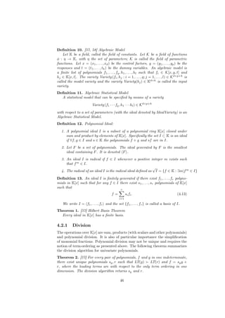 Deﬁnition 10. [57, 58] Algebraic Model
    Let K be a ﬁeld, called the ﬁeld of constants. Let K be a ﬁeld of functions
φ : η → K, with η the set of parameters; K is called the ﬁeld of parametric
functions. Let x = (x1 , . . . , xd ) be the control factors, y = (y1 , . . . , yp ) be the
responses and t = (t1 , . . . , th ) be the dummy variables. An algebraic model is
a ﬁnite list of polynomials f1 , . . . , fq , h1 , . . . , hl such that fi ∈ K[x, y, t] and
hj ∈ K[x, t]. The variety Variety (fi , hj : i = 1, . . . , q; j = 1, . . . , l) ∈ Kd+p+h is
called the model variety and the variety Variety(hj ) ∈ Kd+h is called the input
variety.
Deﬁnition 11. Algebraic Statistical Model
  A statistical model that can be speciﬁed by means of a variety
                        Variety (f1 · · · fq , h1 · · · hl ) ∈ Kd+p+h
with respect to a set of parameters (with the ideal denoted by IdealVariety) is an
Algebraic Statistical Model.
Deﬁnition 12. Polynomial Ideal:
   1. A polynomial ideal I is a subset of a polynomial ring K[x] closed under
      sum and product by elements of K[x]. Speciﬁcally the set I ⊂ K is an ideal
      if ∀f, g ∈ I and s ∈ K the polynomials f + g and sf are in I.
   2. Let F be a set of polynomials. The ideal generated by F is the smallest
      ideal containing F . It is denoted F .
   3. An ideal I is radical if f ∈ I whenever a positive integer m exists such
      that f m ∈ I.
                                                              √
   4. The radical of an ideal I is the radical ideal deﬁned as I = {f ∈ K : ∃m|f m ∈ I}
Deﬁnition 13. An ideal I is ﬁnitely generated if there exist f1 , . . . , fr polyno-
mials in K[x] such that for any f ∈ I there exist s1 , . . . , sr polynomials of K[x]
such that
                                             r
                                      f=          si fi .                            (4.13)
                                            i=1

   We write I = f1 , . . . , fr and the set {f1 , . . . , fr } is called a basis of I.
Theorem 1. [57] Hilbert Basis Theorem
  Every ideal in K[x] has a ﬁnite basis.

4.2.1     Division
The operations over K[x] are sum, products (with scalars and other polynomials)
and polynomial division. It is also of particular importance the simpliﬁcation
of monomial fractions. Polynomial division may not be unique and requires the
notion of term-ordering as presented above. The following theorem summarizes
the division algorithm for univariate polynomials.
Theorem 2. [57] For every pair of polynomials, f and g in one indeterminate,
there exist unique polynomials sg , r such that LT(g)  LT(r) and f = sg g +
r, where the leading terms are with respect to the only term ordering in one
dimension. The division algorithm returns sg and r.

                                             46
 